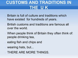 CUSTOMS AND TRADITIONS IN
THE U K
 Britain is full of culture and traditions which
have existed for hundreds of years.
 British customs and traditions are famous all
over the world.
 When people think of Britain they often think of:
people drinking tea,
 eating fish and chips and
 wearing hats, but...
 THERE ARE MORE THINGS.
 