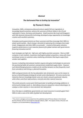 Abstract 
                                                      
                    The GoForward Plan to Scaling Up Innovation1 
                                          
                              By Thomas D. Nastas 
 
Innovation, SMEs, entrepreneurship and venture capital (VC) are ingredients in 
knowledge based economies; witness the successes of Silicon Valley in the US and 
replicated in France, Germany and elsewhere.  Small countries like Israel and Singapore 
with little domestic demand for technology developed unique approaches to knowledge 
creation with excellent outcomes.   
 
Emerging country governments see these successes and they encourage their SMEs to 
attack world markets.  Much energy is directed at replicating the strategies that made 
Israeli, Singaporean and other SMEs so successful ‐‐ creation of disruptive solutions 
(superior performance or cost reduction features) for global markets with governments 
financing innovation and VC.  
 
Such strategies are high risk ‐ high cost, with highly uncertain outcomes.  Once an SME 
competes in tech markets, it positions itself against global competitors, many with closer 
and deeper access to customers and a marketing orientation that buyers expect from 
vendors and suppliers.   
 
Success in attacking international markets requires disruptive technologies to overcome 
the purchasing habits of customers and penetrate established supply chains.  However 
such GameChanging business models are far and few between as they frequently result 
from coincidence and timing vs. planned innovation.  
 
SMEs and governments cite the low absorption rate of domestic users as the reason to 
pursue a GameChanging strategy for private sector development. Yet every country has 
industries that are knowledge based; some are clusters around a particular industry 
while others exist from hydrocarbons, minerals and other natural resources.  
 
This article presents a seven point GoForward plan to building technology platforms in 
and around strategic assets vs. diversifying resources away from natural advantages; to 
catalyze a chain reaction in more domestic tech absorption.   
 
Once this base is established, governments can invest resources to assist/support their 
SMEs to take a seat at the table of global tech development.   


1
  This article is abridged and translated from the published work of Thomas Nastas in the Harvard 
Business Review, Russian and Hungarian language editions, 2007.  The original articles in Russian and 
Hungarian can be downloaded at www.IVIpe.com 
 