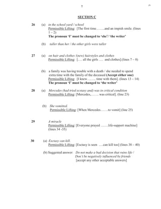 7
SECTION C
26 (a) in the school yard / school
Permissible Lifting: [The first time……..and an impish smile. (lines
1 – 2)
The pronoun ‘I’ must be changed to ‘she’/ ‘the writer’
(b) taller than her / the other girls were taller
27 (a) on hair and clothes /(new) hairstyles and clothes
Permissible Lifting: [.… all the girls …. and clothes].(lines 7 – 8)
(b) a family was having trouble with a death / she needed to spend
extra time with the family of the deceased (Accept either one)
Permissible Lifting: [I knew…….. time with them]. (lines 13 – 14)
The pronoun ‘I’ must be changed to ‘the writer’
28 (a) Mercedes (had tried ecstasy and) was in critical condition
Permissible Lifting: [Mercedes,……. was critical]. (line 23)
(b) She vomitted.
Permissible Lifting: [When Mercedes…….to vomit] (line 25)
29 A miracle
Permissible Lifting: [Everyone prayed …….life-support machine]
(lines 34 -35)
30 (a) Esctasy can kill.
Permissible Lifting: [Esctasy is seen ….can kill too] (lines 38 – 40)
(b) Suggested answer: Do not make a bad decision that ruins life /
Don’t be negatively influenced by friends
[accept any other acceptable answers]
j*k
 