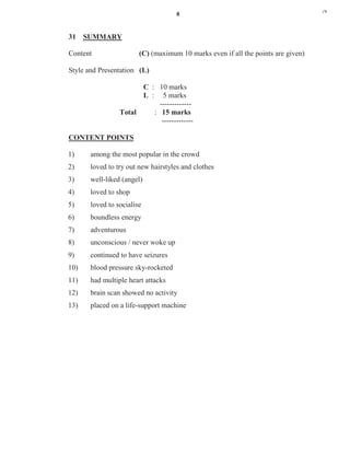 8
31 SUMMARY
Content (C) (maximum 10 marks even if all the points are given)
Style and Presentation (L)
C : 10 marks
L : 5 marks
-------------
Total : 15 marks
-------------
CONTENT POINTS
1) among the most popular in the crowd
2) loved to try out new hairstyles and clothes
3) well-liked (angel)
4) loved to shop
5) loved to socialise
6) boundless energy
7) adventurous
8) unconscious / never woke up
9) continued to have seizures
10) blood pressure sky-rocketed
11) had multiple heart attacks
12) brain scan showed no activity
13) placed on a life-support machine
j*k
 