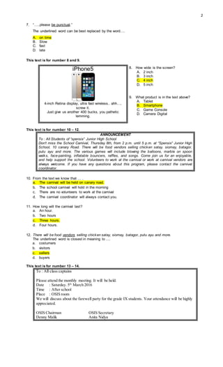 2
7. “…..please be punctual.”
The underlined word can be best replaced by the word….
A. on time
B. Slow
C. fast
D. late
This text is for number 8 and 9.
iPhone5
4-inch Retina display, ultra fast wireless.. ahh…,
screw it.
Just give us another 400 bucks, you pathetic
lemming.
8. How wide is the screen?
A. 2 inch
B. 3 inch
C. 4 inch
D. 5 inch
9. What product is in the text above?
A. Tablet
B. Smartphone
C. Game Console
D. Camera Digital
This text is for number 10 – 12.
ANNOUNCEMENT
To : All Students of “spensix” Junior High School
Don’t miss the School Carnival, Thursday 8th, from 2 p.m. until 5 p.m. at “Spensix” Junior High
School, 10 canary Road. There will be food vendors selling chicken satay, siomay, batagor,
putu ayu and more. The various games will include blowing the balloons, marble on spoon
walks, face-painting, inflatable bouncers, raffles, and songs. Come join us for an enjoyable,
and help support the school. Volunteers to work at the carnival or work at carnival vendors are
always welcome. If you have any questions about this program, please contact the carnival
coordinator.
10. From the text we know that … .
a. The carnival will be held on canary road.
b. The school carnival will hold in the morning
c. There are no volunteers to work at the carnival
d. The carnival coordinator will always contact you.
11. How long will the carnival last?
a. An hour.
b. Two hours
c. Three hours.
d. Four hours.
12. There will be food vendors selling chicken satay, siomay, batagor, putu ayu and more.
The underlined word is closest in meaning to ....
a. costumers
b. visitors
c. sellers
d. buyers
This text is for number 13 – 14.
To : All class captains
Please attend the monthly meeting. It will be held:
Date : Saturday. 5th
March 2016
Time : After school
Place : OSIS room
We will discuss about the farewell party for the grade IX students. Your attendance will be highly
appreciated.
OSIS Chairman OSIS Secretary
Denny Malik Anita Nidya
 