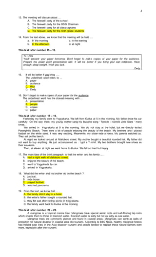 3
13. The meeting will discuss about …
A. The farewell party of the school
B. The farewell party for the OSIS Chairman
C. The farewell party for all class captains
D. The farewell party for the ninth grade students
14. From the text above, we know that the meeting will be held ….
a. In the morning c. in the evening
b. In the afternoon d. at night
This text is for number 15 – 16.
To : Rita
You'll present your paper tomorrow. Don't forget to make copies of your paper for the audience.
Prepare the power point presentation well. It will be better if you bring your own notebook. Have
enough sleep tonight. Wish you luck.
Dedy
15. It will be better if you bring ….
The underlined word refers to …
A. paper
B. audience
C. Rita
D. Dedy
16. Don't forget to make copies of your paper for the audience.
The underlined word has the closest meaning with …
A. presentation
B. people
C. copies
D. paper
This text is for number `17 – 19.
Yesterday my family went to Yogyakarta. We left from Kudus at 5 in the morning. My father drove his car
carefully. On the way there, my young brother sang his favourite song ‘ Twinkle – twinkle Little Stars ‘ many
times.
We arrived in Yogyakarta at 9 in the morning. We did not stay at the hotel, but we directly visited
Parangtritis Beach. There were a lot of people enjoying the beauty of the beach. My brothers and I played
football on the white sand. It was very exciting. Meanwhile, my sister rode a horse. My parents watched us.
They sat on the bench.
At night we looked around at Malioboro street. My mother bought a beautiful rounded hat. My father did
not want to buy anything. He just accompanied us . I got a T- shirt. My two brothers brought new shoes as
their souvenirs.
Then, at eleven at night we went home to Kudus. We felt so tired but happy.
17. The main idea of the third paragraph is that the writer and his family ... .
A. had a night walk at Malioboro street.
B. enjoyed the beauty of the beach.
C. went to Yogyakarta by car.
D. arrived in Yogyakarta.
18. What did the writer and his brother do on the beach ?
A. just sat.
B. rode horse.
C. played football.
D. watched panorama.
19. From the text, we know that ... .
A. the family didn’t stay in a hotel.
B. the writer’s father bought a rounded hat.
C. they felt sad after having picnic in Yogyakarta.
D. the family went back to Kudus in the morning
This text is for number `20 – 23.
A mangrove is a tropical marine tree. Mangroves have special aerial roots and salt-filtering tap roots
which enable them to thrive in brackish water. Brackish water is salty but not as salty as sea water.
Mangrove trees are commonly planted and found in coastal areas. Mangroves can serve as walls of
protection for natural disaster in coastal area like tsunami. According to BBC News, healthy mangrove forests
had helped save lives in the Asia disaster tsunami and people tended to respect these natural barriers even
more, especially after the tsunami.
 