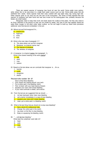 4
There are several species of mangrove tree found all over the world. Some prefer more salinity,
while others like to be very-close to a large fresh water source such as river. Some prefer areas that are
sheltered from waves. Some species have their roots covered with sea water every day during high tide.
Other species grow on dry land but are still part of the ecosystem. The Times of India reported that rare
species of mangrove had been found and was also known as the looking-glass tree, probably because the
leaves are silver-coated.
Mangroves need to keep their trunk and leave above the surface of the water. Yet they also need to
be firmly attached to the ground so they are not moved by waves. Any part of root that appears above the
water flows oxygen to the plant under water surface. as the soil begin to build up, these roots procedure
additional roots that become embedded in the soil.
20. Where can we findmangrove?In…
A. coastal area
B. highland
C. India
D. Asia
20. What is the main idea of paragraph 3 ?
A. The place where we can find mangrove
B. Mangrove is a tropical marine tree
C. The species of mangrove
D. The varieties of mangrove
21. A mangrove is a tropical marine tree (paragraph 1).
What is the closest meaning to the word marine?
A. sea
B. plant
C. crop
D. season
22. Based on the text above we can conclude that mangrove is … for us.
A. harmful
B. useful
C. dangerous
D. playful
This text is for number `24 - 27
How to Stop Nose Bleeding
 First, loosen the clothing around your neck.
 Put a cotton pad in the bleeding nostril.
 Then sit down with your head leaning forward.
 Squeeze your nose until it stops bleeding.
 If your nose continues to bleed, call a doctor.
24. From the text we are suggested that we should .....
A. not lean backward when have nose bleeding.
B. call a doctor immediately in a case of nose bleeding.
C. squeeze your nose until it stops bleeding.
D. never put a cotton pad in a bleeding nostril.
25. What is the last thing that we should do to stop nose bleeding?
A. See a doctor for professional help.
B. Change the cotton pad in the nostril.
C. Lay down on the floor to stop bleeding.
D. Keep on squeezing the bleeding nostril.
26. “ ... until it stops bleeding.”
What does the underlined word refer to?
A. head
B. cloth
C. nose
D. cotton
 
