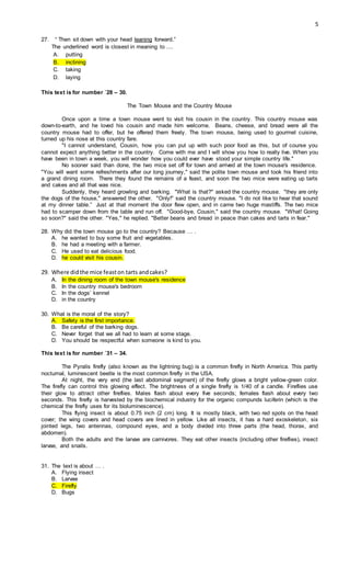 5
27. “ Then sit down with your head leaning forward.”
The underlined word is closest in meaning to ....
A. putting
B. inclining
C. taking
D. laying
This text is for number `28 – 30.
The Town Mouse and the Country Mouse
Once upon a time a town mouse went to visit his cousin in the country. This country mouse was
down-to-earth, and he loved his cousin and made him welcome. Beans, cheese, and bread were all the
country mouse had to offer, but he offered them freely. The town mouse, being used to gourmet cuisine,
turned up his nose at this country fare.
"I cannot understand, Cousin, how you can put up with such poor food as this, but of course you
cannot expect anything better in the country. Come with me and I will show you how to really live. When you
have been in town a week, you will wonder how you could ever have stood your simple country life."
No sooner said than done, the two mice set off for town and arrived at the town mouse's residence.
"You will want some refreshments after our long journey," said the polite town mouse and took his friend into
a grand dining room. There they found the remains of a feast, and soon the two mice were eating up tarts
and cakes and all that was nice.
Suddenly, they heard growling and barking. "What is that?" asked the country mouse. "they are only
the dogs of the house," answered the other. "Only!" said the country mouse. "I do not like to hear that sound
at my dinner table.” Just at that moment the door flew open, and in came two huge mastiffs. The two mice
had to scamper down from the table and run off. "Good-bye, Cousin," said the country mouse. "What! Going
so soon?" said the other. "Yes," he replied. "Better beans and bread in peace than cakes and tarts in fear."
28. Why did the town mouse go to the country? Because … .
A. he wanted to buy some fruit and vegetables.
B. he had a meeting with a farmer.
C. He used to eat delicious food.
D. he could visit his cousin.
29. Where didthe mice feaston tarts andcakes?
A. In the dining room of the town mouse's residence
B. In the country mouse's bedroom
C. In the dogs’ kennel
D. in the country
30. What is the moral of the story?
A. Safety is the first importance.
B. Be careful of the barking dogs.
C. Never forget that we all had to learn at some stage.
D. You should be respectful when someone is kind to you.
This text is for number `31 – 34.
The Pyralis firefly (also known as the lightning bug) is a common firefly in North America. This partly
nocturnal, luminescent beetle is the most common firefly in the USA.
At night, the very end (the last abdominal segment) of the firefly glows a bright yellow-green color.
The firefly can control this glowing effect. The brightness of a single firefly is 1/40 of a candle. Fireflies use
their glow to attract other fireflies. Males flash about every five seconds; females flash about every two
seconds. This firefly is harvested by the biochemical industry for the organic compunds luciferin (which is the
chemical the firefly uses for its bioluminescence).
This flying insect is about 0.75 inch (2 cm) long. It is mostly black, with two red spots on the head
cover; the wing covers and head covers are lined in yellow. Like all insects, it has a hard exoskeleton, six
jointed legs, two antennas, compound eyes, and a body divided into three parts (the head, thorax, and
abdomen).
Both the adults and the larvae are carnivores. They eat other insects (including other fireflies), insect
larvae, and snails.
31. The text is about … .
A. Flying insect
B. Larvae
C. Firefly
D. Bugs
 
