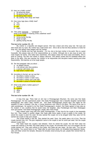 6
32. How can a firefly survive?
A. By attracting others
B. By glowing bright color
C. By eating other insects
D. By covering their wings and head
33. How many legs does a firefly have?
A. Two.
B. Four.
C. Six.
D. Eight.
34. “This partly nocturnal,......” (paragraph 1)
What is the closest in meaning of the underlined word?
A. Active at night
B. Active during the day.
C. Bright at night.
D. glowing during the day
This text is for number 35 – 37.
My mother is a beautiful and elegant woman. She has a black and shiny wavy hair. Her eyes are
dark brown like my eyes. My mother has a light brown skin . She is fat so that she likes aerobics to make her
body slim. She always looks elegant with her clothes.
She is friendly and has high discipline . For me, she is the best mother in the world. She is a good
housewife. She always does all of her responsibilities as a mother. Although she is very busy at work, she
never forgets her family. She really loves cleanliness. She always keeps her home clean and healthy. She is
good at cooking. The dish she makes is always delicious. She always serves food for breakfast before she
goes to the office. She also teaches her children to be responsible and discipline toward working and other
responsibility. She teaches us to be tough people.
35. The first paragraph tells you about …
A. an elegant woman
B. a fat woman who likes aerobics
C. a woman with brown skin
D. how writer’s mother looks
36. According to the text, we can say that …
A. the writer’s mother is shiny.
B. the writer’s mother is never busy.
C. the writer’s mother can’t cook well.
D. the writer is proud of his/her mother.
37. What is the writer’s mother good at ?
A. aerobics
B. cooking
C. office
D. work
This text is for number 38 – 40.
A long time ago, There lived an old man in Penanggungan Mountain. His name was Kiai Gede
Penanggungan. He had supernatural power. Kiai Gede Penanggungan had a beautiful daughter named Dewi
Walangangin who hadn’t been married yet. Kiai Gede Penanggungan prayed days and nights for her
daughter to have a husband. One day, a young handsome man came to his place. The name of the man is
Jaka pandelengan. He wanted to be Kiai Gede Penanggungan’s student. Kiai Gede agreed to have Jaka as
his student in one condition that he would marry her daughter. Jaka Pandelengan and Dewi Walangagin
soon got married. Kiai Gede Penanggungan taught Jaka many things.
After several years living with Kiai Gede Pananggungan, it was time for the couple to live separately
from him. They moved to another village. Kiai Gede gave some seeds of pari or paddy to the couple. He
asked the couple to plant the seed. He also warned the couple not to be arrogant when they were rich He
wanted the couple to help poor people.
The couple started a new life. They planted the seed. Soon, the seeds grew a lot of rice. Then the
couple became very rich. The poor neighbours came to the couple to ask for some pari seed. But the couple
refused to give them.
Kiai Gede heard the couple’s bad behavior. Soon he visited the couple. He met them when the
couple was working in the field. Kiai Gede talked to the couple. He reminded them not to be arrogant. But the
couple ignored him. They said nothing to Kiai Gede. Kiai Gede got very angry. He then said, "You two are
like temples. You cannot listen to me." Right after he said those words, an incredible thing happened. Slowly,
Jaka and Dewi turned into temples. Because the temples stood among the pari, people then named them as
Pari Temple.
 