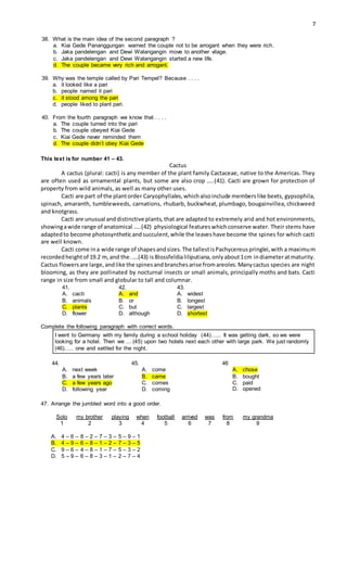 7
38. What is the main idea of the second paragraph ?
a. Kiai Gede Pananggungan warned the couple not to be arrogant when they were rich.
b. Jaka pandelengan and Dewi Walangangin move to another vilage.
c. Jaka pandelengan and Dewi Walangangin started a new life.
d. The couple became very rich and arrogant.
39. Why was the temple called by Pari Tempel? Because . . . .
a. it looked like a pari
b. people named it pari
c. it stood among the pari
d. people liked to plant pari.
40. From the fourth paragraph we know that . . . .
a. The couple turned into the pari
b. The couple obeyed Kiai Gede
c. Kiai Gede never reminded them
d. The couple didn’t obey Kiai Gede
This text is for number 41 – 43.
Cactus
A cactus (plural: cacti) is any member of the plant family Cactaceae, native to the Americas. They
are often used as ornamental plants, but some are also crop …..(41). Cacti are grown for protection of
property from wild animals, as well as many other uses.
Cacti are part of the plantorder Caryophyllales,whichalsoinclude memberslike beets, gypsophila,
spinach, amaranth, tumbleweeds, carnations, rhubarb, buckwheat, plumbago, bougainvillea, chickweed
and knotgrass.
Cacti are unusual anddistinctive plants, that are adapted to extremely arid and hot environments,
showingawide range of anatomical …..(42) physiological featureswhichconserve water. Their stems have
adaptedto become photosyntheticandsucculent,while the leaveshave become the spines for which cacti
are well known.
Cacti come ina wide range of shapesandsizes.The tallestisPachycereuspringlei,with a maximum
recordedheightof 19.2 m,and the.….(43) isBlossfeldialiliputiana,onlyabout1cm indiameteratmaturity.
Cactus flowersare large,andlike the spinesandbranchesarise fromareoles.Manycactus species are night
blooming, as they are pollinated by nocturnal insects or small animals, principally moths and bats. Cacti
range in size from small and globular to tall and columnar.
41. 42. 43.
A. cacti
B. animals
C. plants
D. flower
A. and
B. or
C. but
D. although
A. widest
B. longest
C. largest
D. shortest
Complete the following paragraph with correct words.
I went to Germany with my family during a school holiday (44)…... It was getting dark, so we were
looking for a hotel. Then we ... (45) upon two hotels next each other with large park. We just randomly
(46)….. one and settled for the night.
44. 45. 46
A. next week
B. a few years later
C. a few years ago
D. following year
A. come
B. came
C. comes
D. coming
A. chose
B. bought
C. paid
D. opened
47. Arrange the jumbled word into a good order.
Solo my brother playing when football arrived was from my grandma
1 2 3 4 5 6 7 8 9
A. 4 – 6 – 8 – 2 – 7 – 3 – 5 – 9 – 1
B. 4 – 9 – 6 – 8 – 1 – 2 – 7 – 3 – 5
C. 9 – 6 – 4 – 8 – 1 – 7 – 5 – 3 – 2
D. 5 – 9 – 6 – 8 – 3 – 1 – 2 – 7 – 4
 