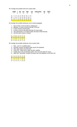 8
48. Arrange the jumbled word into a good order.
called I but you hear you many times me didn’t
1 2 3 4 5 6 7 8 9
A. 1 – 7 – 3 – 4 – 9 – 5 – 8 – 1 – 6
B. 1 – 6 – 7 – 3 – 4 – 9 – 5 – 8 – 1
C. 2 – 1 – 7 – 8 – 3 – 4 – 5 – 6 – 9
D. 2 – 1 – 6 – 7 – 3 – 4 – 9 – 5 – 8
49. Arrange the jumbled sentences into a correct paragraph.
1. One of them is the root that is underground
2. Besides, it is also to anchor the tree in the soil
3. A tree consists of some parts
4. A tree is a kind of tall plant that lives for many years
5. The root function is to search water and food to feed the tree
6. We find trees mostly in a forest
A. 4 – 6 – 2 – 5 – 1 – 3
B. 4 – 6 – 3 – 1 – 5 – 2
C. 4 – 6 – 1 – 3 – 5 – 2
D. 4 – 6 – 5 – 3 – 1 – 2
50. Arrange the jumbled sentences into a correct order.
1. Next , put it in a suitable place .
2. And then remove the plastic bags around the speakers.
3. Then take stereo out of the box.
4. First of all , make sure to open the box carefully.
5. Finally plug it into an electrical outlet. Turn it on and enjoy for music.
6. After that , remember to attach the wires from the speakers to the main unit
A. 4 – 3 – 5 – 2 – 1 – 6
B. 4 – 3 – 2 – 1 – 6 – 5
C. 4 – 3 – 6 – 1 – 2 – 5
D. 4 – 3 – 2 – 1 – 5 – 6
 