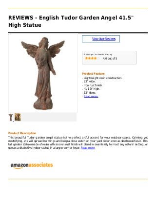 REVIEWS - English Tudor Garden Angel 41.5"
High Statue
ViewUserReviews
Average Customer Rating
4.0 out of 5
Product Feature
Lightweight resin construction.q
23" wide.q
Iron rust finish.q
41 1/2" high.q
13" deep.q
Read moreq
Product Description
This beautiful Tudor garden angel statue is the perfect artful accent for your outdoor space. Calming yet
electrifying, she will spread her wings and keep a close watch on your yard decor even as she beautifies it. This
tall garden statue made of resin with an iron rust finish will blend in seamlessly to most any natural setting, or
use as a distinctive indoor statue in a large room or foyer. Read more
 