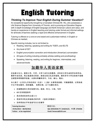 English Tutoring
Thinking To Improve Your English During Summer Vacation?
An exceptional opportunity brought by a Canadian Chinese Mr. Wu, who possesses a
Life Science Degree from University of Toronto, and is pursuing an Education Degree
with in-depth knowledge of English language and North American culture and value, and
hands-on experience in English teaching and tutoring under formal and informal settings
for all levels of learners seeking a rapid and effective enhancement in English.

Tutoring is offered on a one-on-one based and customised method, in English or
Chinese as needed.

Specific tutoring includes, but is not limited to:
  • Reading, listening, speaking and writing for TOEFL and IELTS
   •   Any level of CET
   •   English pronunciation correction and introduction (American) conversation
   •   All types of writing including scholarly articles (editing and proofreading)
   •   Speaking, listening, reading, and writing for beginner, intermediate, and
       advanced levels

                             加籍华人英语家教
在加拿大长大，接受小学，中学，大学十余年北美教育。多伦多大学生命科学本科毕业，
教育专业在读。纯正地道美式英语，深谙北美文化及价值观。拥有多年小学及初高中家教
及课堂和网络教学经验。从事各种翻译多年。专业，耐心，敬业。

本人将于 七月至九月间在西安（北京）（上海）从事英语家教，可根据需要，以英语或
中文个性化辅导，因材施教， 收费合理。以下为擅长项目：

    托福雅思四大项目短期专攻：阅读，听力，口语，写作
    CET 任何程度指导

    美式英语发音纠正或入门
    英语学术性及其他格式的写作 （包括文章修改）
    各种英语水平听说读写全方位辅导

 Tutoring Duration:                           联系方式：
 07/01/2012 – 08/30/2012                      QQ: 834529236 YY: 314633123，YY 群: 5793596
 Tuition: to be negotiated                    Email: fanwuca@163.com
 
