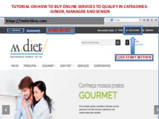 TUTORIAL ON HOW TO BUY ONLINE SERVICES TO QUALIFY IN CATEGORIES: 
https://mdietline.com 
STORE BRAZIL 
CLICK START SECTION 
JUNIOR, MANAGER AND SENIOR 
 