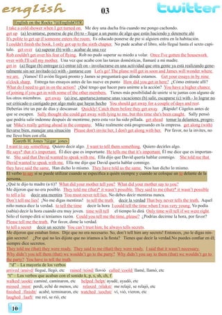 03
10
English on the Rocks ?@EnglishOTR
I take a cold shower when I get turned on. Me doy una ducha fría cuando me pongo cachondo.
get up (a) levantarse, ponerse de pie (b) to - llegar a un punto de algo que estás haciendo y detenerte ahí
It's polite to get up if someone enters the room. Es educado ponerse de pie si alguien entra en la habitación.
I couldn't finish the book, I only got up to the sixth chapter. No pude acabar el libro, sólo llegué hasta el sexto capí-
tulo. get over (a) superar (b) with - acabar de una vez
Rob couldn't get over his fear of flying. Rob no pudo superar su miedo a volar. Once I've gotten the housework
over with I'll call my mother. Una vez que acabe con las tareas domésticas, llamaré a mi madre.
get in (a) llegar (b) entregar (c) entrar (d) on - involucrarse en una actividad que otra gente ya está realizando gene-
ralmente sin ser invitado (e) with - juntarse con Let's go! The plane will get in soon and James will wonder where
we are. ¡Vamos! El avión llegará pronto y James se preguntará que dónde estamos. Get your essays in by nine
o'clock sharp. Entrega tus ensayos antes de las nueve en punto How did you get in here? ¿Cómo entraste allí?
What do I need to get in on the action? ¿Qué tengo que hacer para unirme a la acción? You have a higher chance
of joining if you get in with some of the other members. Tienes más posibilidad de unirte si te juntas con alguno de
los otros miembros. get away (a) irse, apartarse,tomarse unas vacaciones (b) salir, escaparse (c) with - lo lograr no
ser criticado o castigado por algo malo que hayas hecho You should get away for a couple of days and rest.
Deberías irte un par de días y descansar. Quickly! Catch them before they get away. ¡Rápido! Cógelos antes de
que se escapen. Sally thought she could get away with lying to me, but this time she's been caught. Sally pensó
que podría salir indemne después de mentirme, pero esta vez ha sido pillada. get ahead tomar la delantera, progre-
sar Mike's really getting ahead in the company. Mike realmente está progresando en la empresa. get along (with)
llevarse bien, manejar una situación Please don't invite her, I don't get along with her. Por favor, no la invites, no
me llevo bien con ella.
Gareth H. Jones ?@gar_jones
I want to say something. Quiero decir algo. I want to tell them something. Quiero decirles algo.
He says* that it’s important. Él dice que es importante. He tells me that it’s important. Él me dice que es importan-
te. She said that David wanted to speak with me. Ella dijo que David quería hablar conmigo. She told me that
David wanted to speak with me. Ella me dijo que David quería hablar conmigo.
they have said the same. Han dicho lo mismo. They have told us the same. Nos han dicho lo mismo.
El verbo to say sí se puede utilizar cuando se especifica a quién siempre y cuando se coloque un to delante de la
persona,
¿Qué te dijo tu madre (a ti)? What did your mother tell you? What did your mother say to you?
Me dijeron que no era posible. They told me (that)* it wasn’t possible. They said to me (that)* it wasn’t possible
to tell a lie decir una mentira You must never tell lies. No debes decir mentiras nunca.
Don’t tell me lies! ¡No me digas mentiras! to tell the truth decir la verdad That boy never tells the truth. Aquel
niño nunca dice la verdad. to tell the time decir la hora I could tell the time when I was very young. Yo podía
(sabía) decir la hora cuando era muy joven. time will tell el tiempo lo dirá Only time will tell if we were right.
Sólo el tiempo dirá si teníamos razón. Could you tell me the time, please? ¿Podrías decirme la hora, por favor?
Please tell me the truth. Por favor, dime la verdad.
to tell a secret decir un secreto You can’t trust him; he always tells secrets.
Me dijeron que estaban listos. Dije que no era necesario. So, don’t tell him any secrets! Entonces, ¡no le digas nin-
gún secreto! ¿Por qué no les dijiste que no iríamos a la fiesta? Tienes que decir la verdad.No puedes confiar en él;
siempre dice secretos.
They told me (that) they were ready. They said to me (that) they were ready. I said that it wasn’t necessary.
Why didn’t you tell them (that) we wouldn’t go to the party? Why didn’t you say to them (that) we wouldn’t go to
the party? You have to tell the truth.
“d” – La mayoría de los verbos
arrived /araivd/ llegué, llegó, etc rained /reind/ llovió called /coold/ llamé, llamó, etc
“t” – Los verbos que acaban con el sonido k, p, s, sh, ch, f
walked /uookt/ caminé, caminaron, etc helped /helpt/ ayudé, ayudó, etc
missed /mist/ 	perdí, eché de menos, etc relaxed /rilakst/ me relajé, se relajó, etc
finished /fínisht/ acabé, terminaron, etc watched /uochst/ ví, vió, vieron, etc
laughed /laaft/ me reí, se rió, etc
 