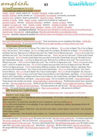 03
11
“id” (con “i” seca como en “is” o “it”)
- Los verbos que acaban con el sonido “t” o “d”
waited /uéitid/ esperé, esperó, etc accepted /akséptid/ acepté, aceptó, etc
decided /disáidid/ decidí, decidió, etc recommended /recoméndid/ recomendé, recomendó
stayed 	to stay quedarse, alojarse, permanecer enjoyed to enjoy disfrutar
smoked to smoke fumar hoped to hope esperar (en el sentido de “esperanza”)
guessed to guess adivinar produced to produce producir danced to dance bailar
coughed to cough /cof/ toser printed to print imprimir included to include incluir
steid/ /endjoid/ /smohkt/ /hohpt/ guest/ /prodgust/ /daanst/ /coft/ /príntid/ /inclúdid/
an industrial estate un polígono industrial, Having your own transport is usually necessary if you work on an in-
dustrial estate bus network red de autobuses, Most bus networks don't cover industrial estates.
bus route recorrido / trayecto de autobús,Since the bus routes were changed, I now have to take two buses to get to
work
lamansiondelingles ?@mansiontwit
She’s got a thing going on with someone at work.” Tiene una historia con un compañero del trabajo. I think this
song is bloody amazing. Yo con esta canción flipo.It's ok to make mistakes, as long as they're new ones
SELVA inglés ?@SELVAingles
I live in Spain now. Do you live in Mexico? No, I don’t live in Mexico. Do you live in Spain? Yes, I live in Spain.
Where do you live? I live in Spain. He lives in Spain and I live in Spain. We both live in Spain I lived in the Uni-
ted States last year. Did you live in Mexico last year? No, I didn’t live in Mexico last year. Did you live in the Uni-
ted States last year? Yes, I lived in the United States last year. Where did you live last year? I lived in the United
States last year. He lived in the United States last year and I lived in the United States last year. We both lived in
the United States last year. I will live in Spain next year. Will you live in Mexico next year? No, I won’t live in
Mexico next year. Will you live in Spain next year? Yes, I will live in Spain next year. Where will you live next
year? I will live in Spain next year. He will live in Spain next year and I will live in Spain next year. We both
will live in Spain next year. I have lived in three different countries: the United States, Mexico, and Spain. Have
you lived in the United States? Yes, I have lived in the United States. Have you lived in Mexico? Yes, I have
lived in Mexico. Have you lived in Spain? Yes, I have lived in Spain. Have you lived in England? No, I haven’t
lived in England. Where all have you lived? I have lived in Mexico, the United States, and Spain. He has lived in
Mexico, the United States, and Spain and I have lived in Mexico, the United States, and Spain. We have both lived
in Mexico, the United States, and Spain. I may teach tonight. Tal vez enseñaré esta noche. I may teach tonight.
Tengo permiso de enseñar esta noche. I may/might take a vacation this year. Posiblemente tomaré unas vacaciones
este año. She may/might be at work. Puede ser que ella está en su trabajo. It may/might rain tomorrow. Quizás
lloverá mañana. You may not leave the house. No tienes permiso de salir de casa. She may call you before nine
o’clock. Elle puede llamarte antes de las nueve. May I use your phone? ¿Me prestas tu teléfono?
BBC Breaking News ?@BBCBreaking
Six prisons to be closed and three more partially closed in England and a new "super prison" is to be built
Gareth H. Jones ?@gar_jones
Good es un adjetivo, es decir, describe las cosas o a las personas. Por lo tanto, cuando quieres decir que algo o
alguien está bien, parece
bien, suena bien o se siente bien, describes la cosa o la persona y por eso se utiliza good.
Well se utiliza principalmente como adverbio, lo que significa que describe los verbos o las acciones además de
otros adjetivos y adverbios.
Por ejemplo, cuando alguien “habla bien”, bien describe cómo habla; cuando alguien “cocina bien”, bien describe
cómo cocina, cuando
alguien “conduce bien”, bien describe cómo conduce, etc. Cuando bien describe la acción y no la cosa o persona, se
utiliza well.
La comida está bien. The food is good. Me parece bien la idea. The idea seems good to me. La música suena bien.
The music sounds good. Hoy me siento bien. I feel good today. La fotocopiadora no funciona muy bien. The
photocopier doesn’t work very well. Su novia canta bastante bien. His girlfriend sings pretty well. Mi madre cocina
super bien. My mother cooks really well. Bien hecho. Well done. Me llevo bien con él. I get on well with him.
Mi amigo habla bien inglés. My friend speaks English well*. Él juega muy bien al fútbol. He plays football very
well*.
 