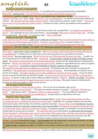 03
13
English on the Rocks ?@EnglishOTR
It's a nice skirt, but I'll need to take the hem in. Es una falda bonita, pero necesitaré hacerle un dobladillo.
break a leg! ¡mucha suerte! I saw Tim before he went on stage and I told him to break a leg.
Under/below" significan "debajo". Usa "below" con medidas: peso, temperatura, altitud..:"The temperature in
Finland is 20º below zero Spud Patata Spuds have a lot of carbohydrates. Las patatas tienen muchos hidratos de
carbono. How do you want your spuds, roasted or fried? ¿Cómo quieres tus patatas, asadas o fritas? Clean your
ears. It looks as if you could grow spuds in them! ¡Límpiate las orejas! ¡Parece que pudieras cultivar patatas en
ellas!
lamansiondelingles ?@mansiontwit
I’ve had it up to here with his bullshit!” ¡Estoy hasta las narices de sus gilipolleces I’ve bought an amazing new
phone!” ¡He comprado un nuevo móvil de la hostia CRAP (mierda) "That music's a load of (old) crap." Esa mú-
sica es una mierda He’s solid” Es un tío muy legal. "He's a solid bloke
English on the Rocks ?@EnglishOTR
to put someone out of his misery acabar con el sufrimiento de alguien They were nervous about the exam results, so
we put them out of their misery and told them. I will love you as long as I live te amare mientras viva
to be going begging que nadie reclama Do you want this scarf? It's been going begging for months here.
Under/below" significan "debajo". Usa "under" con "menos que/ menos de/ menor que": "Free entry for children
under 5
knock about pasar el rato, estar en compañía de When I was young I used to knock about with the older kids in
me neighborhood. Cuando era joven solía estar con los chicos mayores que yo que había en mi barrio.
knock around dar una vuelta, pasear When I live by the sea I'll knock around the shore every day. Cuando viva
en el mar pasearé por la orilla todos los días. knock back (a) poner trabas, impedir el progreso (b) beber alcohol
rápido. The project was knocked back by the financial department. El proyecto fue bloqueado por el departamento
financiero. Knock your drink back, we are leaving to the next bar. Bébete tu copa rápido que nos vamos al siguien-
te bar. knock down (a) derribar a alguien (b) atropellar (c) destruir, demoler (d) bajar un precio
The oldest boxer knocked down his opponent in one punch. El boxeador más mayor derribó a su oponente de
un puñetazo. My grandmother was knocked down by a tricycle in the park. Han atropellado a mi abuela con un
triciclo en el parque. The judge said that my next-door neighbor has to knock down his garage. El juez ha dicho
que mi vecino de al lado tiene que derribar el garaje. If you want to sell all your stock you'll have to knock down
the prices. Si quieres vender todo tu stock tendrás que bajar los precios. knock in demoler, tirar abajo My parents
knocked my room in and built a bigger living room as soon as I left home. Mis padres tiraron mi habitación he
hicieron un salón más grande en cuanto me fui de casa.
SELVA inglés ?@SELVAingles
I went to my brother’s, I mean, my uncle’s house. Fui a la casa de mi hermano, digo, mi tío.
Boyfriend: “I think we need a break.” “Creo que necesitamos tomarnos un tiempo.” Girlfriend: “What do you
mean?” “¿Qué quieres decir?” Boyfriend: “I think we should separate.” “Creo que debemos separarnos.”
I didn’t mean to say that. I meant to say something else. No quise decir eso. Quise decri otra cosa.
Gareth H. Jones ?@gar_jones
To weather the storm sobrevivir un problema o momento difícil Losing 1-0, the opposing team put us under a
lot of pressure but we weathered the storm and won the match. Perdiendo 1-0, el equipo contrario nos puso bajo
mucha presión pero sobrevivimos a la tormenta y ganamos el partido. The eye of the storm (literalmente: el ojo de
la tormenta) significa el centro de un desacuerdo o una situación difícil. The Spanish government found itself in the
eye of the storm when it asked for a bailout for its banks. El gobierno español se encontraba en el ojo del huracán
cuando pidió un rescate para sus bancos. The calm before the storm (literalmente: la calma antes de la tormenta)
With her daughter’s 18th birthday party ready to start at 8pm, Mary enjoyed the calm before the storm by watching
her favourite soap opera on television. Con la fiesta de 18 cumpleaños de su hija lista para comenzar a las 20h,
María disfrutó de la calma que precede a la tormenta viendo su telenovela favorita en la televisión.
To take …. by storm (literalmente: tomar …. por tormenta) tiene dos significados, el primero más literal y el segun-
do que es una versión figurativa del primer ejemplo y el uso que más se oye:
1. conquistar algo o a alguien con rabia. En español se dice asaltar, tomar por asalto, tomar por la fuerza. Por ejem-
plo:
The rebel army took the king’s palace by storm. El ejército rebelde tomó el palacio del rey por asalto.
 