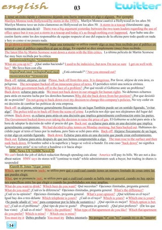 2. tener un éxito rápido y clamoroso dejando una fuerte impresión en algo o alguien. Por ejemplo:
Marilyn Monroe took Hollywood by storm in the 1950’s. Marilyn Monroe cautivó a Hollywood en los años 50.
Marilyn Monroe tuvo un éxito clamoroso en Hollywood en los años 50. A storm in a teacup (literalmente: una
tormenta en una taza de té) There was a big argument yesterday between the two team leaders regarding the use of
office space but it was just a storm in a teacup and today it’s as though nothing ever happened. Ayer hubo una dis-
cusión fuerte entre los dos responsables de equipo respecto al uso del espacio de la oficina pero todo quedó en nada
y hoy es como si no pasara nada.
To go down a storm (literalmente: bajar una tormenta) se utiliza cuando algo es muy bien recibido por el público en
general o por el público específico al que se dirige. En español se dice simplemente (muy) bien recibido.
The latest film by Martin Scorsese went down a storm with the film critics. La última película de Martin Scorsese
fue muy bien recibida por la crítica.
lamansiondelingles ?@mansiontwit
What are you up to?" ¿Qué andas haciendo? I used to be indecisive, but now I'm not so sure I get on well with
her." Me llevo bien con ella
InglesParaUsted ?@InglesParaUsted ¿Está estresado?":"Are you stressed out?
03
14
monicatstocker ?@monicats
Back off: retirar, alejarse, evitar Please, back off from this area. It is dangerous. Por favor, aléjese de esta área, es
peligrosa. The newspaper backed off an innacurate piece of news. El periódico retiró una noticia errónea.
Why did the government back off in the face of a problem? ¿Por qué reculó el Gobierno ante un problema?
Back down: echarse para atrás We must not back down in our struggle for human rights. No debemos echarnos
para atrás en nuestra lucha por los derechos humanos.Why did she back down from her position? ¿Por que desistió
de su posición? I'm not going to back down over my decision to change this company's policies. No voy ceder en
mi decisión de cambiar las políticas de esta empresa.
Back off: es alejarse, retirarse generalmente físicamente de un lugar.También puede ser en sentido figurado, "evitar
algo". The police told us to back off from the scene of crime. La policía nos dijo que nos alejáramos del lugar del
crimen. Back down: es echarse para atrás en una decisión que implica generalmente confrontación entre las partes.
The Government backed down over taking the decision to raise the price of gas. El Gobierno se echó para atrás a la
hora de adoptar la decisión de subir el precio del gas. Back out: es echarse para atrás en una decisión que implica
generalmente compromiso. We had decided to play tennis on Monday morning, but Sara backed out. Habíamos de-
cidido jugar al tenis el lunes por la mañana, pero Sara se echó para atrás. Back off: Alejarse físicamente de un lugar,
evitar algo en sentido figurado. Back down: Echarse para atrás en una decisión que puede crear enfrentamiento.
Back out: Echarse para atrás después de que nos hemos comprometido a algo. The man rose to the surface and then
sunk back down. El hombre subió a la superficie y luego se volvió a hundir. En este caso "back down" no significa
"echarse para atrás" si no volver a hundirse o ir hacia abajo
BBC News US ?@BBCNewsUS
We can't finish the job of deficit reduction through spending cuts alone America will pay its bills. We are not a dea-
dbeat nation HMV says its stores will "continue to trade" while administrators seek a buyer, but trading in shares is
suspended
Gareth H. Jones ?@gar_jones
Which, que se pronuncia /uich/, se utiliza para qué o cuál/cual cuando tienes un número limitado de cosas entre las
que puedes elegir.
What, que se pronuncia /uot/, se utiliza para qué o cuál/cual cuando se habla más en general, cuando no hay opcio-
nes específicas entre las que elegir o cuando las posibilidades son muy amplias.
What do you want to drink? Which beer do you want? Qué necesitas? Opciones ilimitadas, pregunta general.
What do you need? ¿Cuál es la diferencia? Opciones ilimitadas, pregunta general. What’s the difference? 	
¿Cuál es tu opinión? 	 Opciones ilimitadas, pregunta general. What’s your opinion? ¿Qué teléfono es el tuyo?
Igual hay dos o tres delante Which telephone is yours? ¿Cuál es el tuyo? Which is yours? o Which one is yours? 	
(Se puede añadir el “one” para compensar por la falta de sustantivo.) ¿Qué opción es mejor? Which option is bet-
ter? ¿Cuál es el problema? ¿Qué tipo de piso te gusta? (Pregunta en general) ¿Qué piso prefieres? (De los que
has visto) ¿Cuál es el mío? What’s the problem? What type of flat/apartment do you like? Which flat/apartment
do you prefer? Which is mine? / Which one is mine?
You must try it Debes probarlo You must try Debes intentarlo. No pongas "it" con "try" cuando try es de "intentar
 