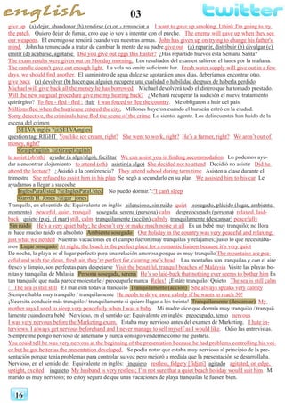 03
16
give up (a) dejar, abandonar (b) rendirse (c) on - renunciar a I want to gave up smoking, I think I'm going to try
the patch. Quiero dejar de fumar, creo que lo voy a intentar con el parche. The enemy will gave up when they see
our weapons. El enemigo se rendirá cuando vea nuestras armas. John has given up on trying to change his father's
mind. John ha renunciado a tratar de cambiar la mente de su padre.give out (a) repartir, distribuir (b) divulgar (c)
emitir (d) acabarse, agotarse Did you give out eggs this Easter? ¿Has repartido huevos esta Semana Santa?
The exam results were given out on Monday morning. Los resultados del examen salieron el lunes por la mañana.
The candle doesn't gave out enough light. La vela no emite suficiente luz. Fresh water supply will give out in a few
days, we should find another. El suministro de agua dulce se agotará en unos días, deberíamos encontrar otro.
give back (a) devolver (b) hacer que alguien recupere una cualidad o habilidad después de haberla perdido
Michael will give back all the money he has borrowed. Michael devolverá todo el dinero que ha tomado prestado.
Will the new surgical procedure give me my hearing back? ¿Me hará recuperar la audición el nuevo tratamiento
quirúrgico? To flee - fled - fled : Huir I was forced to flee the country. Me obligaron a huir del país.
Millions fled when the hurricane entered the city. Millones huyeron cuando el huracán entró en la ciudad.
Sorry detective, the criminals have fled the scene of the crime. Lo siento, agente. Los delincuentes han huído de la
escena del crimen
SELVA inglés ?@SELVAingles
question tag, RIGHT You like ice cream, right? She went to work, right? He’s a farmer, right? We aren’t out of
money, right?
GraspEnglish ?@GraspEnglish
to assist (sb/sth) ayudar (a algn/algo), facilitar We can assist you in finding accommodation Lo podemos ayu-
dar a encontrar alojamiento to attend (sth) asistir (a algo) She decided not to attend Decidió no asistir Did he
attend the lecture? ¿Asistió a la conferencia? They attend school during term time Asisten a clase durante el
trimestre She refused to assist him in his plan Se negó a secundarlo en su plan We assisted him to his car Le
ayudamos a llegar a su coche
InglesParaUsted ?@InglesParaUsted No puedo dormir.":"I can't sleep
Gareth H. Jones ?@gar_jones
Tranquilo, en el sentido de: Equivalente en inglés silencioso, sin ruido quiet sosegado, plácido (lugar, ambiente,
momento) peaceful, quiet, tranquil sosegada, serena (persona) calm despreocupado (persona) relaxed, laid-
back quieto (p.ej. el mar) still, calm tranquilamente (acción) calmly tranquilamente (descansar) peacefully
Sin ruido He’s a very quiet baby; he doesn’t cry or make much noise at all Es un bebé muy tranquilo; no llora
ni hace mucho ruido en absoluto Ambiente sosegado Our holiday in the country was very peaceful and relaxing;
just what we needed Nuestras vacaciones en el campo fueron muy tranquilas y relajantes; justo lo que necesitába-
mos Lugar sosegado At night, the beach is the perfect place for a romantic liaison because it’s very quiet
De noche, la playa es el lugar perfecto para una relación amorosa porque es muy tranquilo The mountains are pea-
ceful and with the clean, fresh air, they’re perfect for clearing one’s head Las montañas son tranquilas y con el aire
fresco y limpio, son perfectas para despejarse Visit the beautiful, tranquil beaches of Malaysia Visite las playas bo-
nitas y tranquilas de Malasia Persona sosegada, serena He’s so laid-back that nothing ever seems to bother him Es
tan tranquilo que nada parece molestarle / preocuparle nunca Relax! ¡Estáte tranquilo! Quieto The sea is still calm
/ The sea is still still El mar está todavía tranquilo Tranquilamente (acción) She always speaks very calmly
Siempre habla muy tranquilo / tranquilamente He needs to drive more calmly if he wants to reach 30!
¡Necesita conducir más tranquilo / tranquilamente si quiere llegar a los treinta! Tranquilamente (descansar) My
mother says I used to sleep very peacefully when I was a baby Mi madre dice que dormía muy tranquilo / tranqui-
lamente cuando era bebé Nervioso, en el sentido de: Equivalente en inglés: preocupado, tenso nervous
I was very nervous before the Marketing exam. Estaba muy nervioso antes del examen de Marketing. I hate in-
terviews. I always get nervous beforehand and I never manage to sell myself as I would like. Odio las entrevistas.
Siempre me pongo nervioso de antemano y nunca consigo venderme como me gustaría.
You could tell he was very nervous at the beginning of the presentation because he had problems controlling his voi-
ce but he got better as the presentation developed. Se podía notar que estaba muy nervioso al principio de la pre-
sentación porque tenía problemas para controlar su voz pero mejoró a medida que la presentación se desarrollaba.
Nervioso, en el sentido de: Equivalente en inglés: inquieto restless, fidgety [fídjati] agitado agitated, on edge,
uptight, excited inquieto My husband is very restless; I’m not sure that a quiet beach holiday would suit him. Mi
marido es muy nervioso; no estoy segura de que unas vacaciones de playa tranquilas le fuesen bien.
 