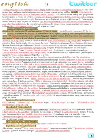 03
17
The boy sitting next to me on the plane was so fidgety that I wasn’t able to concentrate on my book. El niño senta-
do a mi lado en el avión estaba/era tan nervioso que no pude concentrame en mi libro. Agitado If the flight is de-
layed, there’s nothing we can do so don’t get so uptight / agitated. Si el vuelo se retrasa, no hay nada que podamos
hacer así que no te pongas tan nervioso. I simply can’t discuss our problems with him. Every time I try to bring up
the subject, he gets so agitated / uptight. Simplemente no puedo discutir nuestros problemas con él. Cada vez que
intento abordar el tema, ¡se pone tan nervioso! The police suspected him of the crime because he seemed to be on
edge when they spoke to him. La policía lo hizo sospechoso del crimen porque parecía estar nervioso cuando lo
hablaron. Does coffee get you excited? ¿El café te pone nervioso?
English on the Rocks ?@EnglishOTR
direcciones:IN para la zona,AT para la direccion y ON para la planta. I live in Rome/at 4 sun street/ ON the 1st
floor. “no-one” es sinónimo de "nobody", se pronuncia /'n??w?n/, significa "nadie" y nunca va seguido de la prepo-
sición "of". "none" se pronuncia /n?n/, significa "ninguno" y puede ir seguido de la preposición "of". Cuando haya
preposición "of", detrás de esta habrá un determinante o un pronombre.
No-one is tall in my family. Nadie es alto en mi familia. None of the members of my family is tall. Ninguno de los
miembros de mi familia es alto. No-one passed the exam. 	 Nadie aprobó el examen. None of us passed the exam.
Ninguno de nosotros aprobó el examen. No-one presented a convincing argument. Nadie presentó un argumento
convincente. None of your arguments were convincing. Ninguno de vuestros argumentos fue convincente.
To lose - lost - lost : Perder If you stay focused you won't lose. Si permaneces concentrado no te perderás.
I lost my keys at the supermarket, could you get them? He perdido mis llaves en el supermercado, ¿podrías pasar a
recogerlas? I have lost my appetite. He perdido el apetito.
to hold brief for something abogar por algo Susan likes fur coats so she really holds no brief for animal rights.
take through explicarle algo a alguien o mostrarle cómo se hace algo It seems complicated at first, but I'll take you
through it step by step. Parece complicado al principio, pero te lo iré explicaando paso a paso. take to encariñarse
con alguien, aficionarse a Mike took to Audrey from the moment he met her. Mike se encariñó con Audrey desde
el momento en que la conoció. take aside llevar aparte, llevar a un lado John took Anthony aside and told him
to stop drinking. John se llevó a Anthony aparte y le dijo que parara de beber. take up (a) continuar (b) ocupar
tiempo-espacio (c) comenzar, emprender (d) on - aceptar una oferta (e) with - hacerse amigo de alguien, juntarse
con alguien I will take the story up from where we left off yesterday. Continuaré la historia desde donde la deja-
mos ayer. The TV takes up too much space. We need a new flat screen! La tele ocupa demasiado espacio. Necesita-
mos una nueva con pantalla plana. I think I would like to take up a self defence class. Creo que me gustaría empe-
zar a recibir clases de defensa personal. I'd like to taking you up on the job offer? Robert has taken up with a bad
crowd, I hope they don't influence his behaviour too much. Robert se ha juntado con mala gente, espero que no le
influyan demasiado en su comportamiento. take upon asumir la responsabilidad de James took upon the responsi-
bility of his sister children after the accident. James asumió la responsabilidad de su hermana pequeña después del
accidente. Bimbo guapa y tonta People think I'm a bimbo, but I have a masters degree. La gente cree que soy
guapa y tonta, pero tengo un máster. My husband left me for my bimbo secretary. Mi marido me dejó por su mona
y estúpida secretaria. If i can't find a nice girl, a bimbo will do. Si no puedo encontrar una buena chica, una tonta y
guapa me servirá.
lamansiondelingles ?@mansiontwit
CRAP (mierda) "To have a crap", "To do a crap "cagar" To go for a crap." Ir a cagar. "I'll be back in a few
minutes,I'm just going for a crap
GraspEnglish ?@GraspEnglish
1. Catch on (to sth) darse cuenta (de algo), caer (en algo) He's very quick to catch on Lo coge todo en seguida
I didn't catch on to the idea at first La idea no me hizo gracia al principio 2. Catch on (with sb) ponerse de moda,
tener éxito (entre algn) It's a good idea, but it'll never catch on Es una buena idea, pero no tendrá éxito
3-D films never caught on with a mass audience Las películas en tres dimensiones nunca llegaron a tener éxito
entre el público en general
BBC Breaking News ?@BBCBreaking
#Obama: "Let's do the right thing for them, and for this country we love so much
InglesParaUsted ?@InglesParaUsted
¿Has visto mi chequera?":"Have you seen my checkbook? A veces tenemos que bailar.":"Sometime we just have
to dance ¿Quieres ir al cine conmigo?":"Do you want to go to the movies with me?
 