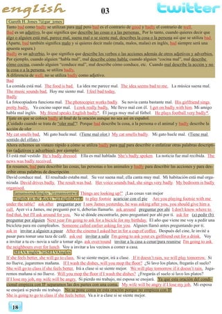 03
18
Gareth H. Jones ?@gar_jones
Tanto bad como badly se utilizan para mal pero bad es el contrario de good y badly el contrario de well.
Bad es un adjetivo, lo que significa que describe las cosas o a las personas. Por lo tanto, cuando quieres decir que
algo o alguien está mal, parece mal, suena mal o se siente mal, describes la cosa o la persona así que se utiliza bad.
(Aparte, bad también significa malo y si quieres decir malo (mala, malos, malas) en inglés, bad siempre será una
apuesta segura.)
Badly es un adverbio, lo que significa que describe los verbos o las acciones además de otros adjetivos y adverbios.
Por ejemplo, cuando alguien “habla mal”, mal describe cómo habla; cuando alguien “cocina mal”, mal describe
cómo cocina, cuando alguien “conduce mal”, mal describe cómo conduce, etc. Cuando mal describe la acción y no
la cosa o a la persona, se utiliza badly.
A diferencia de well, no se utiliza badly como adjetivo.
Bad
La comida está mal. The food is bad. La idea me parece mal. The idea seems bad to me. La música suena mal.
The music sounds bad. Hoy me siento mal. I feel bad today.
Badly
La fotocopiadora funciona mal. The photocopier works badly. Su novia canta bastante mal. His girlfriend sings
pretty badly. Yo cocino super mal. I cook really badly. Me llevo mal con él. I get on badly with him. Mi amigo
habla mal inglés. My friend speaks English badly*. Él juega muy mal al fútbol. He plays football very badly*.
Fíjate en que se coloca badly al final de la oración aunque no sea así en español.
¡Cuidado cuando se trata de “oler mal”! Porque bad describe la cosa, a la persona o el animal y badly describe la
acción de oler
My cat smells bad. Mi gato huele mal. (Tiene mal olor.) My cat smells badly. Mi gato huele mal. (Tiene mal
sentido del olfato.)
Ahora echemos un vistazo rápido a cómo se utiliza badly para mal para describir o enfatizar otras palabras descripti-
vas (adjetivos y adverbios), por ejemplo:
Él está mal vestido He’s badly dressed. Ella es mal hablada. She’s badly spoken. La noticia fue mal recibida. The
news was badly received.
En resumen, bad para describir las cosas, las personas o los animales y badly para describir las acciones y para des-
cribir otras palabras de descripción
David conduce mal. El resultado estaba mal. Su voz suena mal; ella canta muy mal. Mi habitación está mal orga-
nizada. David drives badly. The result was bad. Her voice sounds bad; she sings very badly. My bedroom is badly
organised.
lamansiondelingles ?@mansiontwit Things are looking up!" ¡Las cosas van mejor
English on the Rocks ?@EnglishOTR to play footsie acariciar con el pie Are you playing footsie with me
under the table? ask after preguntar por I saw James yesterday, he was asking after you, you should give him a
call. Ayer vi a James, me preguntó por ti, deberías llamarlo. ask around preguntar por ahí I don't know where to
find that, but I'll ask around for you. No sé dónde encontrarlo, pero preguntaré por ahí por ti. ask for (a) pedir (b)
preguntar por alguien Next year I'm going to ask for a bicicle for my birthday. El año que viene me voy a pedir una
bicicleta para mi cumpleaños. Someone called earlier asking for you. Alguien llamó antes preguntando por ti.
ask in invitar a alguien a pasar After the cinema I asked her in for a cup of coffee. Después del cine, le invité a
pasar para tomar una taza de café. ask out invitar a salir I'm going to ask your ex girlfriend out for a drink. Voy
a invitar a tu ex- novia a salir a tomar algo. ask over/round invitar a la casa a cenar/para reunirse I'm going to ask
the neighbours over for lunch. Voy a invitar a los vecinos a comer a casa.
SELVA inglés ?@SELVAingles
If she feels better, she will go to class. Si se siente mejor, irá a clase. If it doesn’t rain, we will play tomorrow. Si
no llueve, jugaremos mañana. If I wash the dishes, will you mop the floor? ¿Si lavo los platos, fregarás el suelo?
She will go to class if she feels better. Irá a clase si se siente mejor. We will play tomorrow if it doesn’t rain. Juga-
remos mañana si no llueve. Will you mop the floor if I wash the dishes? ¿Fregarás el suelo si lavo los platos?
If I lose my job, my wife will be angry. Si pierdo mi trabajo, mi esposa se enojará. Ya que esta oración del condi-
cional empieza con IF separamos las dos partes con una coma. My wife will be angry if I lose my job. Mi esposa
se enojará si pierdo mi trabajo. No se pone coma en esta oración porque no empieza con IF.
She is going to go to class if she feels better. Va a ir a clase si se siente mejor.
 