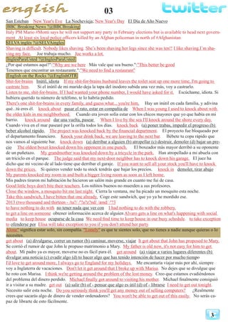 03
3
San Esteban New Year's Eve La Nochevieja; New Year's Day El Día de Año Nuevo
BBC Breaking News ?@BBCBreaking
Italy PM Mario #Monti says he will not support any party in February elections but is available to head next govern-
ment At least six local police officers killed by an Afghan policeman in north of #Afghanistan
SELVA inglés ?@SELVAingles
Shaving is difficult. Nobody likes shaving. She’s been shaving her legs since she was ten!! I like shaving.I’m sha-
ving my face. Joe trabaja mucho. Joe works a lot.
InglesParaUsted ?@InglesParaUsted
¿Por qué estamos aquí?":"Why are we here Más vale que sea bueno.":"This better be good
Tenemos que encontrar un restaurante.":"We need to find a restaurant"
English on the Rocks ?@EnglishOTR
Shit-for-brains Inútil, idiota If my shit-for-brains husband leaves the toilet seat up one more time, I'm going to
castrate him. Si el inútil de mi marido deja la tapa del inodoro subida una vez más, voy a castrarlo.
Listen to me, shit-for-brains. If I had wanted your phone number, I would have asked for it. Escúchame, idiota. Si
hubiera querido tu número de teléfono, te lo habría pedido.
There's one shit-for-brains in every family, and guess what... you're him. Hay un inútil en cada familia, y adivina
qué...tú eres él. knock about pasar el rato, estar en compañía de When I was young I used to knock about with
the older kids in me neighborhood. Cuando era joven solía estar con los chicos mayores que yo que había en mi
barrio. knock around dar una vuelta, pasear When I live by the sea I'll knock around the shore every day.
Cuando viva en el mar pasearé por la orilla todos los días. knock back (a) poner trabas, impedir el progreso (b)
beber alcohol rápido. The project was knocked back by the financial department. El proyecto fue bloqueado por
el departamento financiero. Knock your drink back, we are leaving to the next bar. Bébete tu copa rápido que
nos vamos al siguiente bar. knock down (a) derribar a alguien (b) atropellar (c) destruir, demoler (d) bajar un pre-
cio The oldest boxer knocked down his opponent in one punch. El boxeador más mayor derribó a su oponente
de un puñetazo. My grandmother was knocked down by a tricycle in the park. Han atropellado a mi abuela con
un triciclo en el parque. The judge said that my next-door neighbor has to knock down his garage. El juez ha
dicho que mi vecino de al lado tiene que derribar el garaje. If you want to sell all your stock you'll have to knock
down the prices. Si quieres vender todo tu stock tendrás que bajar los precios. knock in demoler, tirar abajo
My parents knocked my room in and built a bigger living room as soon as I left home.
Mis padres tiraron mi habitación he hicieron un salón más grande en cuanto me fui de casa.
Good little boys don't bite their teachers. Los niñitos buenos no muerden a sus profesores.
Close the window, a mosquito bit me last night. Cierra la ventana, me ha picado un mosquito esta noche.
Take this sandwich, I have bitten that one already. Coge este sandwich, que yo ya he mordido ese.
2013 (two thousand and thirteen - /tu?/ /'?a?z?nd/ /ænd/ /'?3
to have nothing to do with no tener nada que ver con I had nothing to do with the robbery.
to get a line on someone obtener información acerca de alguien Alvaro gets a line on what's happening with social
media to keep house ocuparse de la casa We need find time to keep house in our busy schedule. to take exception
to ofenderse por Elisa will take exception to you if you don't attend her party.
Alone" significa estar solo, sin compañía. "Lonely" es que te sientes solo, que no tienes a nadie aunque quieras o lo
necesites.
get about (a) divulgarse, correr un rumor (b) caminar, moverse, viajar It got about that John has proposed to Mary.
Se corrió el rumor de que John le propuso matrimonio a Mary. My father is old now, it's not easy for him to get
about. Mi padre ya es mayor, moverse no es fácil para él. get around (a) viajar a varios lugares diferentes (b)
divulgar una noticia (c) evadir algo (d) to hacer algo que has tenido intención de hacer por mucho tiempo
I'd love to get around more, I always go to England for my holidays. Me encantaría viajar más por ahí, siempre
voy a Inglaterra de vacaciones. Don't let it get around that I broke up with Marisa. No dejes que se divulgue que
he roto con Marisa. I think we're getting around the problem of the lost money. Creo que estamos evadiéndonos
del problema del dinero perdido. Michael finally got around to visiting his mother. Michael finalmente consiguió
ir a visitar a su madre. get out (a) salir (b) of - pensar que algo es útil (d) of - librarse I need to get out tonight.
Necesito salir esta noche. Do you seriously think you'll get any money out of selling computers? ¿Realmente
crees que sacarás algo de dinero de vender ordenadores? You won't be able to get out of this easily. No serás ca-
paz de librarte de esto fácilmente.
 
