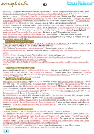 03
4
get through (a) aprobar (b) superar (c) terminar, aguantar (d) to - hacerle comprender algo a alguien (e) to - pasar
a otro nivel en una competencia You must study if you want to get through that exam. Debes estudiar si quieres
aprobar el examen. It's been very hard for me to get through my divorce. Ha sido muy difícil para mí superar
mi divorcio. I got through the whole book in two days. Terminé el libro entero en dos días. Teenagers are genera-
lly hard to get through to. Generalmente, es difícil hacer a los adolescentes comprender cosas. My team won the
match and so we got through to the final. Mi equipo ganó el partido y por eso pasamos a la final.
get rid of deshacerse de, sacarse de encima Mike should get rid of those shoes. They're very old. Mike debería
desacerse de esos zapatos, Son muy viejos. get by pasar, arreglárselas I couldn't study much, but I got by and pas-
sed the exam. No pude estudiar mucho, pero me las arreglé para pasar el examen. Scram! ¡Largo! ¡Pírate!
You should scram! My husband will be home soon. ¡Deberías largarte! Mi marido volverá pronto.
When we heard the police coming we decided to scram. Cuando oímos a la policía decidimos largarnos.
You'd better scram, or I'll tell my boyfriend you asked for my number. Más te vale pirarte, o le diré a mi novio que
me pediste mi número de teléfono.
lamansiondelingles ?@mansiontwit
WE HOPE THAT 2013 WILL BRING YOU HEALTH, LOVE AND EXCITEMENT. ESPERAMOS QUE 2013 OS
LLEVARA SALUD, AMOR Y MOMENTOS EMOCIONANTES.
CRAP (mierda) "You can't expect me to eat that crap." No esperas que me coma esa mierda
Two heads are better than one mas vale cuatro ojos que dos "Let me help you. Two heads are better than one you
know!"
CRACK UP (verb - to cause to laugh) "She cracks me up." Yo me parto con ella.
Big shots peces gordos "Look at those big shots over there drinking champaign and smoking cigars."
Beer is proof that God loves us and wants us to be happy
HAAAAAPPPY NEW YEAR TO YOU!!!! We hope 2013 is a happy and healthy one!! Keep improving your En-
glish at
InglesParaUsted ?@InglesParaUsted
Yo aprenderé Inglés este año":"I will learn English this year Este año va ser fabuloso":"This year is going to be
fabulous 2013 va a ser increíble.":"2013 is going to be incredible Que este año te traiga cosas buenas ":"That this
year will bring good things "Mañana será un día mejor":"Tomorrow will be a better day Es un nuevo año, es un
nuevo comienzo":"It's a new year, it's a new start
SELVA inglés ?@SELVAingles
The dog saw itself in the mirror. El perro se vió a sí mismo en el espejo. She looked at herself in the water Ella se
miró en el agua. Me lavo los dientes. I brush my teeth. Ella se lavó el cabello. She washed her hair Se viste con
pantalones todos los días. He dresses in pants every day I hurt myself. Me lastimé. They worked themselves to
death Ellos mismos trabajaron hasta morir. We seated ourselves in the restaurant. Nos sentamos nosotros mismos
en el restaurante. Did you do this by yourself? ¿Te lo hiciste tú mismo? Take care of yourselves. (Cuídense.) The
TV came on by itself. La televisión se prendió por sí misma.
She picked her dress out herself. Ella misma escogió el vestido She picked her dress out. Ella escogió el vestido
He himself fixed the clock. Él mismo reparó el reloj. He fixed the clock himself.
She herself called to schedule the appointment. Ella misma llamó para agendar la cita. She called to schedule the
appointment herself. We feel that what we are doing is unimportant Creemos que lo que estamos haciendo no es
importante. Frank went shopping with his wife, but he didnt want to. Frank fue de compras con su esposa, pero él
no quería.
lamansiondelingles ?@mansiontwit
"I'm sorry, I can't go to bed yet. Someone on the Internet is wrong." Seeing is believing
CRAP (mierda) "That music's a load of (old) crap." Esa música es una mierda. it's a deal!" ¡Trato hecho! "It's a
deal! I'll send you the contract next week Knock on wood"/"touch wood" tocar madera "I haven't been sick for
ages, touch wood. CRAP (mierda) "You can't expect me to eat that crap." No esperas que me coma esa mierda
Hangover resaca "I've got a really bad hangover." Instead of making New Year resolutions, dream. Don't focus
on things you shouldn't be doing this year, dream what could be possible.
CRACK UP "It's not all it's cracked up to be." Yo no se que le va la gente, no es nada del otro mundo
And in the end, it's not the years in your life that count, it's the life in your years.
 