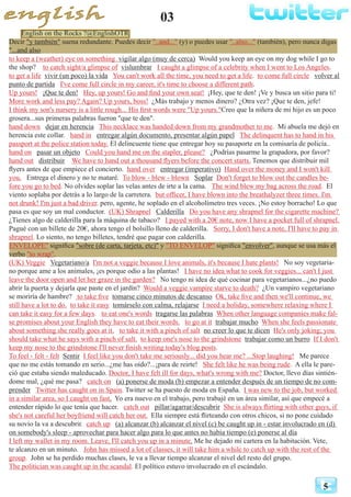 03
5
English on the Rocks ?@EnglishOTR
Decir "y también" suena redundante. Puedes decir "..and..." (y) o puedes usar "..also..." (también), pero nunca digas
"...and also
to keep a (weather) eye on something vigilar algo (muy de cerca) Would you keep an eye on my dog while I go to
the shop? to catch sight/a glimpse of vislumbrar I caught a glimpse of a celebrity when I went to Los Angeles.
to get a life vivir (un poco) la vida You can't work all the time, you need to get a life. to come full circle volver al
punto de partida I've come full circle in my career, it's time to choose a different path.
Up yours! ¡Que te den! Hey, up yours! Go and find your own seat! ¡Hey, que te den! ¡Ve y busca un sitio para ti!
More work and less pay? Again? Up yours, boss! ¿Más trabajo y menos dinero? ¿Otra vez? ¡Que te den, jefe!
I think my son's nursery is a little rough... His first words were "Up yours."Creo que la niñera de mi hijo es un poco
grosera...sus primeras palabras fueron "que te den".
hand down dejar en herencia This necklace was handed down from my grandmother to me. Mi abuela me dejó en
herencia este collar. hand in entregar algún documento, presentar algún papel The delinquent has to hand in his
passport at the police station today. El delincuente tiene que entregar hoy su pasaporte en la comisaría de policía..
hand on pasar un objeto Could you hand me on the stapler, please? ¿Podrías pasarme la grapadora, por favor?
hand out distribuir We have to hand out a thousand flyers before the concert starts. Tenemos que distribuir mil
flyers antes de que empiece el concierto. hand over entregar (imperativo) Hand over the money and I won't kill
you. Entrega el dinero y no te mataré. To blow - blew - blown Soplar Don't forget to blow out the candles be-
fore you go to bed. No olvides soplar las velas antes de irte a la cama. The wind blew my bag across the road. El
viento soplaba por detrás a lo largo de la carretera. but officer, I have blown into the breathalyzer three times. I'm
not drunk! I'm just a bad driver. pero, agente, he soplado en el alcoholímetro tres veces. ¡No estoy borracho! Lo que
pasa es que soy un mal conductor. (UK) Shrapnel Calderilla Do you have any shrapnel for the cigarette machine?
¿Tienes algo de calderilla para la máquina de tabaco? I payed with a 20€ note, now I have a pocket full of shrapnel.
Pagué con un billete de 20€, ahora tengo el bolsillo lleno de calderilla. Sorry, I don't have a note, I'll have to pay in
shrapnel. Lo siento, no tengo billetes, tendré que pagar con calderilla.
ENVELOPE" significa "sobre (de carta, tarjeta, etc)" y "TO ENVELOP" significa "envolver", aunque se usa más el
verbo "to wrap".
(UK) Veggie Vegetariano/a I'm not a veggie because I love animals, it's because I hate plants! No soy vegetaria-
no porque ame a los animales, ¡es porque odio a las plantas! I have no idea what to cook for veggies... can't I just
leave the door open and let her graze in the garden? No tengo ni idea de qué cocinar para vegetarianos...¿no puedo
abrir la puerta y dejarla que paste en el jardín? Would a veggie vampire starve to death? ¿Un vampiro vegetariano
se moriría de hambre? to take five tomarse cinco minutos de descanso Ok, take five and then we'll continue, we
still have a lot to do. to take it easy tomárselo con calma, relajarse I need a holiday, somewhere relaxing where I
can take it easy for a few days. to eat one's words tragarse las palabras When other language companies make fal-
se promises about your English they have to eat their words. to go at it trabajar mucho When she feels passionate
about something she really goes at it. to take it with a pinch of salt no creer lo que te dicen He's only joking; you
should take what he says with a pinch of salt. to keep one's nose to the grindstone trabajar como un burro If I don't
keep my nose to the grindstone I'll never finish writing today's blog posts.
To feel - felt - felt Sentir I feel like you don't take me seriously... did you hear me? ...Stop laughing! Me parece
que no me estás tomando en serio...¿me has oído?...¡para de reirte! She felt like he was being rude. A ella le pare-
ció que estaba siendo maleducado. Doctor, I have felt ill for days, what's wrong with me? Doctor, llevo días sintién-
dome mal, ¿qué me pasa? catch on (a) ponerse de moda (b) empezar a entender después de un tiempo de no com-
prender Twitter has caught on in Spain. Twitter se ha puesto de moda en España. I was new to the job, but worked
in a similar area, so I caught on fast. Yo era nuevo en el trabajo, pero trabajé en un área similar, así que empecé a
entender rápido lo que tenía que hacer. catch out pillar/agarrar/descubrir She is always flirting with other guys, if
she's not careful her boyfriend will catch her out. Ella siempre está flirteando con otros chicos, si no pone cuidado
su novio la va a descubrir. catch up (a) alcanzar (b) alcanzar el nivel (c) be caught up in - estar involucrado en (d)
on somebody's sleep - aprovechar para hacer algo para lo que antes no había tiempo (e) ponerse al día
I left my wallet in my room. Leave, I'll catch you up in a minute. Me he dejado mi cartera en la habitación. Vete,
te alcanzo en un minuto. John has missed a lot of classes, it will take him a while to catch up with the rest of the
group. John se ha perdido muchas clases, le va a llevar tiempo alcanzar el nivel del resto del grupo.
The politician was caught up in the scandal. El político estuvo involucrado en el escándalo.
 