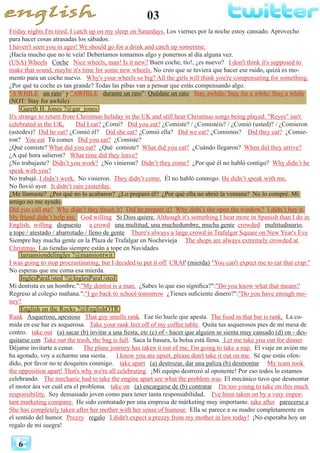 03
6
Friday nights I'm tired. I catch up on my sleep on Saturdays. Los viernes por la noche estoy cansado. Aprovecho
para hacer cosas atrasadas los sábados.
I haven't seen you in ages! We should go for a drink and catch up sometime.
¡Hacía mucho que no te veía! Deberíamos tomarnos algo y ponernos al día alguna vez.
(USA) Wheels Coche Nice wheels, man! Is it new? Buen coche, tío!, ¿es nuevo? I don't think it's supposed to
make that sound, maybe it's time for some new wheels. No creo que se tuviera que hacer ese ruido, quizá es mo-
mento para un coche nuevo. Why's your wheels so big? All the girls will think you're compensating for something.
¿Por qué tu coche es tan grande? Todas las pibas van a pensar que estás compensando algo.
"A WHILE un rato" y "AWHILE durante un rato": Quédate un rato Stay awhile/ Stay for a while/ Stay a while
(NOT: Stay for awhile)
Gareth H. Jones ?@gar_jones
It's strange to return from Christmas holiday in the UK and still hear Christmas songs being played. "Reyes" isn't
celebrated in the UK. Did I eat? ¿Comí? Did you eat? ¿Comiste? / ¿Comistéis? / ¿Comió (usted)? / ¿Comieron
(ustedes)? Did he eat? ¿Comió él? Did she eat? ¿Comió ella? Did we eat? ¿Comimos? Did they eat? ¿Comie-
ron? You eat 	Tú comes Did you eat? ¿Comiste?
¿Qué comiste? What did you eat? ¿Qué comiste? What did you eat? ¿Cuándo llegaron? When did they arrive?
¿A qué hora salieron? What time did they leave?
¿No trabajaste? Didn’t you work? ¿No vinieron? Didn’t they come? ¿Por qué él no habló contigo? Why didn’t he
speak with you?
No trabajé. I didn’t work. No vinieron. They didn’t come. Él no habló conmigo. He didn’t speak with me.
No llovió ayer. It didn’t rain yesterday.
¿Me llamaste? ¿Por qué no lo acabaron? ¿Lo preparó él? ¿Por qué ella no abrió la ventana? No lo compré. Mi
amigo no me ayudó.
Did you call me? Why didn’t they finish it? Did he prepare it? Why didn’t she open the window? I didn’t buy it.
My friend didn’t help me. God willing Si Dios quiere. Although it's something I hear more in Spanish than I do in
English. willing dispuesto a crowd una multitud, una muchedumbre, mucha gente crowded multitudinario,
a tope / atestado / abarrotado / lleno de gente There's always a large crowd in Trafalgar Square on New Year's Eve
Siempre hay mucha gente en la Plaza de Trafalgar en Nochevieja The shops are always extremely crowded at
Christmas Las tiendas siempre están a tope en Navidades
lamansiondelingles ?@mansiontwit
I was going to stop procrastinating, but I decided to put it off CRAP (mierda) "You can't expect me to eat that crap."
No esperas que me coma esa mierda.
InglesParaUsted ?@InglesParaUsted
Mi dentista es un hombre.":"My dentist is a man. ¿Sabes lo que eso significa?":"Do you know what that means?
Regreso al colegio mañana.":"I go back to school tomorrow ¿Tienes suficiente dinero?":"Do you have enough mo-
ney?
English on the Rocks ?@EnglishOTR
Rank Asqueroso, apestoso That guy smells rank. Ese tío huele que apesta. The food in that bar is rank. La co-
mida en ese bar es asquerosa. Take your rank feet off of my coffee table. Quita tus asquerosos pies de mi mesa de
centro. take out (a) sacar (b) invitar a una fiesta, etc (c) of - hacer que alguien se sienta muy cansado (d) on - des-
quitarse con Take out the trash, the bag is full. Saca la basura, la bolsa está llena. Let me take you out for dinner.
Déjame invitarte a cenar. The plane journey has taken it out of me, I'm going to take a nap. El viaje en avión me
ha agotado, voy a echarme una siesta. I know you are upset, please don't take it out on me. Sé que estás ofen-
dido, por favor no te desquites conmigo. take apart (a) destrozar, dar una paliza (b) desmontar My team took
the opposition apart! That's why we're all celebrating. ¡Mi equipo destrozó al oponente! Por eso todos lo estamos
celebrando. The mechanic had to take the engine apart see what the problem was. El mecánico tuvo que desmontar
el motor àra ver cuál era el problema. take on (a) encargarse de (b) contratar I'm too young to take on this much
responsibility. Soy demasiado joven como para tener tanta responsabilidad. I've been taken on by a very impor-
tant marketing company. He sido contratado por una empresa de márketing muy importante. take after parecerse a
She has completely taken after her mother with her sense of humour. Ella se parece a su madre completamente en
el sentido del humor. Prezzy regalo I didn't expect a prezzy from my mother in law today! ¡No esperaba hoy un
regalo de mi suegra!
 