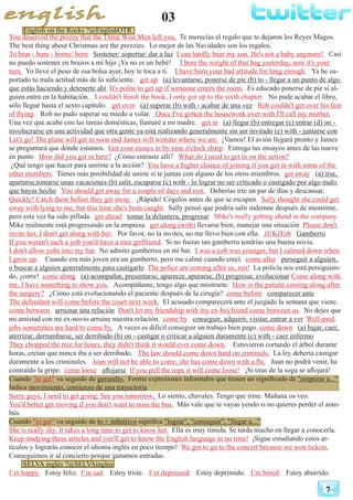 03
7
You deserved the prezzy that the Three Wise Men left you. Te merecías el regalo que te dejaron los Reyes Magos.
The best thing about Christmas are the prezzies. Lo mejor de las Navidades son los regalos.
To bear - bore - borne/ born Sostener/ soportar/ dar a luz I can hardly bear my son. He's not a baby anymore! Casi
no puedo sostener en brazos a mi hijo ¡Ya no es un bebé! I bore the weight of that bag yesterday, now it's your
turn. Yo llevé el peso de esa bolsa ayer, hoy te toca a ti. I have born your bad attitude for long enough. Ya he su-
portado tu mala actitud más de lo suficiente. get up (a) levantarse, ponerse de pie (b) to - llegar a un punto de algo
que estás haciendo y detenerte ahí It's polite to get up if someone enters the room. Es educado ponerse de pie si al-
guien entra en la habitación. I couldn't finish the book, I only got up to the sixth chapter. No pude acabar el libro,
sólo llegué hasta el sexto capítulo. get over (a) superar (b) with - acabar de una vez Rob couldn't get over his fear
of flying. Rob no pudo superar su miedo a volar. Once I've gotten the housework over with I'll call my mother.
Una vez que acabe con las tareas domésticas, llamaré a mi madre. get in (a) llegar (b) entregar (c) entrar (d) on -
involucrarse en una actividad que otra gente ya está realizando generalmente sin ser invitado (e) with - juntarse con
Let's go! The plane will get in soon and James will wonder where we are. ¡Vamos! El avión llegará pronto y James
se preguntará que dónde estamos. Get your essays in by nine o'clock sharp. Entrega tus ensayos antes de las nueve
en punto How did you get in here? ¿Cómo entraste allí? What do I need to get in on the action?
¿Qué tengo que hacer para unirme a la acción? You have a higher chance of joining if you get in with some of the
other members. Tienes más posibilidad de unirte si te juntas con alguno de los otros miembros. get away (a) irse,
apartarse,tomarse unas vacaciones (b) salir, escaparse (c) with - lo lograr no ser criticado o castigado por algo malo
que hayas hecho You should get away for a couple of days and rest. Deberías irte un par de días y descansar.
Quickly! Catch them before they get away. ¡Rápido! Cógelos antes de que se escapen. Sally thought she could get
away with lying to me, but this time she's been caught. Sally pensó que podría salir indemne después de mentirme,
pero esta vez ha sido pillada. get ahead tomar la delantera, progresar Mike's really getting ahead in the company.
Mike realmente está progresando en la empresa. get along (with) llevarse bien, manejar una situación Please don't
invite her, I don't get along with her. Por favor, no la invites, no me llevo bien con ella. (UK)Yob Gamberro
If you weren't such a yob you'd have a nice girlfriend. Si no fueras tan gamberro tendrías una buena novia.
I don't allow yobs into my bar. No admito gamberros en mi bar. I was a yob was younger, but I calmed down when
I grew up. Cuando era más joven era un gamberro, pero me calmé cuando crecí. come after perseguir a alguien,
o buscar a alguien generalmente para castigarlo The police are coming after us, run! La policía nos está persiguien-
do, ¡corre! come along (a) acompañar, presentarse, aparecer, apurarse, (b) progresar, evolucionar Come along with
me, I have something to show you. Acompáñame, tengo algo que mostrarte. How is the patient coming along after
the surgery? ¿Cómo está evolucionando el paciente después de la cirugía? come before comparecer ante
The defendant will come before the court next week. El acusado comparecerá ante el juzgado la semana que viene.
come between arruinar una relación Don't let my friendship with my ex-boyfriend come between us. No dejes que
mi amistad con mi ex-novio arruine nuestra relación. come by conseguir, adquirir, visitar, entrar a ver Well-paid
jobs sometimes are hard to come by. A veces es difícil conseguir un trabajo bien pago. come down (a) bajar, caer,
aterrizar, derrumbarse, ser derribado (b) on - castigar o criticar a alguien duramente (c) with - caer enfermo
They chopped the tree for hours, they didn't think it would ever come down. Estuvieron cortando el árbol durante
horas, creían que nunca iba a ser derribado. The law should come down hard on criminals. La ley debería castigar
duramente a los criminales. Joan will not be able to come, she has come down with a flu. Joan no podrá venir, ha
contraído la gripe. come loose aflojarse If you pull the rope it will come loose! ¡Si tiras de la soga se aflojará!
Cuando "to get" va seguido de gerundio. Forma expresiones informales que tienen un significado de "empezar a..."
Indica movimiento, comienzo de una trayectoria
Sorry guys, I need to get going. See you tomorrow. Lo siento, chavales. Tengo que irme. Mañana os veo.
You'd better get moving if you don't want to miss the bus. Más vale que te vayas yendo si no quieres perder el auto-
bús.
Cuando "to get" va seguido de to + infinitivo significa "lograr", "conseguir", "llegar a..."
She is really shy. It takes a long time to get to know her. Ella es muy tímida. Se tarda mucho en llegar a conocerla.
Keep studying these articles and you'll get to know the English language in no time! ¡Sigue estudiando estos ar-
tículos y lograrás conocer el idioma inglés en poco tiempo! We got to go to the concert because we won tickets.
Conseguimos ir al concierto porque ganamos entradas.
SELVA inglés ?@SELVAingles
I’m happy. Estoy feliz. I’m sad. Estoy triste. I’m depressed. Estoy deprimido. I’m bored. Estoy aburrido.
English on the Rocks ?@EnglishOTR
 