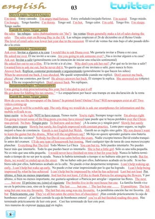 03
8
SELVA inglés ?@SELVAingles
I’m tired. Estoy cansado. I’m angry/mad/furious. Estoy enfadado/enojado/furioso. I’m scared. Tengo miedo.
I’m hungry. Tengo hambre. I’m thirsty. Tengo sed. I’m hot. Tengo calor. I’m cold. Tengo frio. I’m sleepy.
Tengo sueño.
Gareth H. Jones ?@gar_jones
the sales las rebajas; sales (habitualmente sin "the") las ventas Shops generally make a lot of sales during the
sales The sales start on Boxing Day in the UK Las rebajas empiezan el 26 de diciembre en el Reino Unido
The level of retail sales was lower last year due to the recession El nivel de ventas fue más bajo el año pasado debi-
do a la crisis
monicatstocker ?@monicats
Ask over: Invitar a alguien a tu casa I would like to ask Diana over. Me gustaría invitar a Diana a mi casa.
He asked me over. Él me invitó a su casa. Are you going to ask someone over? ¿Vas a invitar alguien a tu casa?
Ask out: Invitar a salir (generalmente con la intención de iniciar una relación sentimental)
He asked her out to see a film. Él la invitó a ir al cine. Why don't you ask her out? ¿Por qué no la invitas a salir?
I wanted him to ask me out, but he never did it. Yo quería que él me invitara a salir, pero nunca lo hizo.
Answer back: Replicar, contestar protestando o argumentando (generalmente lo que hacen los niños)
When he answered me back, I was shocked. Me quedé sorprendida cuando me replicó. Don't answer me back,
please! ¡No me contestes, por favor! He always answers her back. Él siempre le replica. She answered me (objeto)
back. Ella me respondió/replicó. Don't answer back. No repliques.
lamansiondelingles ?@mansiontwit
I was going to stop procrastinating this year, but I decided to put it off
He got done for fiddling his tax returns.” = Lo empapelaron por hacer una trampa en una declaración de la renta
Gareth H. Jones ?@gar_jones
How do you see the newspaper of the future? In printed form? Online? Free? Will newspapers exist at all? Two
videos coming up
@gar_jones It will be a mobile app. The only thing we would do is ask our smartphones for information and the
mobile will talk to us.
tener razón to be right NOT to have reason, Tienes razón You're right; Siempre tengo razón I'm always right
I'm going to tweet some of the blog posts you may have missed (que puede que te hayas perdido) over the Christ-
mas period. No buts Ningún pero To bed now and no buts! ¡A la cama ya y ningún pero! Slowly but surely
Lento pero seguro Slowly but surely, his English improved with constant practice. Lento pero seguro, su inglés
mejoró a base de constancia. Gareth is not English but Welsh. Gareth no es inglés sino galés. My son doesn’t want
to learn the guitar but the drums. What will the neighbours say? Mi hijo no quiere aprender guitarra sino batería.
¿Qué dirán los vecinos? Nobody but David was calm before the exam. Nadie excepto/menos David estaba tranqui-
lo antes del examen. I’ll do any type of housework but ironing. Haré cualquier tipo de tarea de casa menos/excepto
planchar. Everything But The Girl Todo Menos La Chica You can but try. Sólo puedes intentarlo. No puedes
hacer más que intentarlo. Todo lo que puedes hacer es intentarlo. She is but a little girl. Sólo es una niña pequeña.
No es más que una niña pequeña. I would never have finished on time it but for your help. Nunca lo habría termi-
nado a tiempo de no ser por tu ayuda. Nunca lo habría terminado a tiempo si no hubiera sido por tu ayuda. But for
them, we would’ve ended up on the street. De no haber sido por ellos, habríamos acabado en la calle. Si no hu-
biera sido por ellos, habríamos acabado en la calle. No puedo evitar despertarme temprano. I can’t help waking up
early. I can’t help but wake up early. No puedo evitar estar impresionado por lo que ha logrado. I can’t help being
impressed by what he has achieved. I can’t help but be impressed by what he has achieved. Last but not least Por
último, si bien no menos importante And last but not least, I’d like to thank Patricia for arranging the flowers. Y por
último, si bien no menos importante, me gustaría agradecer a Patricia por arreglar / organizar las flores. The next
…… but one El próximo no, (sino) el siguiente The Smiths live in the next house but one. La familia Smith vive
no en la próxima casa, sino en la siguiente. The last …… but one. / The last but one ……. El penúltimo. The last
song but one was my favourite. The last but one song was my favourite. La penúltima canción fue mi favorita. All
but Prácticamente, casi They’ve all but eaten the entire box of chocolates! ¡Han comido prácticamente la caja de
bombones entera! ¡Casi han comido la caja de bombones entera! you’ve all but finished reading this post. Has
terminado prácticamente de leer este post. Casi has terminado de leer este post.
tres maneras de expresar menos mal en ingles.
 