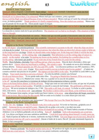 03
9
Gareth H. Jones ?@gar_jones
Good job (más coloquial) Literalmente: buen trabajo Just as well (normal) Literalmente: justo tan bien
Thanks goodness (más formal) Literalmente: Gracias bondad
Good job we’re almost there; I’m exhausted! Menos mal que casi estamos; ¡estoy agotado!
Just as well the flight was delayed because if not, I’d have missed it! Menos mal que el vuelo fue retrasado porque
si no, ¡lo habría perdido! Thank goodness it’s finally stopped raining. Now the cricket can continue. Menos mal
que ha parado de llover por fin. Ahora puede seguir el críquet.
Para decir que algo es menos malo que otra cosa, se diría better than (mejor que) o not as bad as (no tan mal como)
en inglés, por ejemplo:
La situación es menos mala de lo que pensábamos. The situation isn’t as bad as we thought. oThe situation is better
than we thought.
Menos mal que ya había planchado mi camisa. Menos mal que recordé guardar el documento antes de cerrar el
programa. Menos mal que estabas aquí para ayudarme. Good job / Just as well / Thank goodness I had already
ironed my shirt. Good job / Just as well / Thank goodness I remembered to save the document before closing the
program.
English on the Rocks ?@EnglishOTR
to the nth degree a la enésima potencia This scientific instrument is accurate to the nth when the chips are down
a la hora de la verdad Rob may not be the nicest person, but when the chips are down he's always ready to help out.
in the long haul/run a la larga I think we should make some budget cuts. In the long run I think it will be the best
thing for the company. on the cutting edge a la vanguardia That laboratory is on the cutting edge of cancer re-
search. on the market a la venta I'm putting my house on the market. I'm looking for a smaller place to live.
for the asking sólo tienes que pedirlo If you want one of my French fries it's yours for the asking.
Waffle Decir bobadas, chorradas Stop waffling and say what you mean. Deja de decir chorradas y dime qué
quieres decir. I know when my boyfriend is waffling... His mouth is open. Sé cuándo mi novio dice bobadas...tiene
la boca abierta. Political speeches are 50% lies and 50% waffle. Los discursos políticos son 50% mentiras y 50%
chorradas. To cost - cost - cost : Costar How much would it cost me to build a pool in my garden? ¿Cuánto me
costaría construir una piscina en mi jardín? His laptop cost him 600 € in the sales. Su portátil le costó 600 € en las
rebajas. Your watch must have cost you a fortune! ¡Tu reloj ha debido costarte una fortuna!
It's all over between them. Ya no queda nada entre ellos. I'm going to Madird this Summer. I'll be over at my
parents's house. Voy a ir a Madrid este verano. Me voy a quedar en la casa de mis padres.
to be off (a) irse (b) cancelarse (c) terminar de trabajar (d) descomponerse/echarse a perder
I have to be home before dinner, so I'll be off soon. Tengo que estar en casa antes de la cena, así que me iré pronto.
The game was off due to bad weather. El partido se canceló a causa de mal tiempo. My girlfriend is off from work
at 5 p.m. Mi novia termina de trabajar a las 17.00. This milk is off, look, it's rancid. La leche se echó a perder,
mira, está rancia. to be down with caer enfermo My brother is down with a sore throat, so he will have to stay in
bed. Mi hermano tiene angina, así que tendrá que hacer reposo. to be away estar afuera/lejos del hogar, ausentarse
Bill is not in town. She is away for this month. Bill no están en la ciudad; va a estar afuera por esta mes.
InglesParaUsted ?@InglesParaUsted
Aceptamos el amor que pensamos que merecemos":"We Accept The Love We Think We Deserve
English on the Rocks ?@EnglishOTR
To hit - hit - hit : Golpear If the TV doesn't work, hit it with your fist! Si la tele no funciona, ¡golpéala con el
puño! Someone hit my car and left a note. Alguien dió un golpe a mi coche y me dejó una nota.
The Titanic would have crossed the Atlantic Ocean if it hadn't hit an iceberg. El Titanic habría cruzado el Océano
Atlántico si no se hubiera golpeado con un iceberg. Turn off Antilíbido Girls with moustaches are a real turn
off. Las chicas con bigote son unas auténticas antilíbido. I wish he'd stop talking about himself, it really turns me
off. Ojalá él parara de hablar de sí mismo, realmente me baja la líbido. Get your finger out of your nose, David! If
you're trying to turn me off, you've succeeded! ¡Sácate el dedo de la nariz, David! ¡Si estás intentando bajarme la
líbido, lo has conseguido!
Whilst/ while" significan "mientras". "Whilst" no se usa en EEUU y nunca significa "rato". I'll be there in a while
(NOT:in a whilst)
Turn on Ponerse cachondo My English teacher turns me on. Mi profesor de inglés me pone cachonda.
Bald men are a real turn-on. Los hombres calvos nos ponen realmente cachond@s.
 