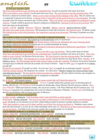 09
11
El blog para aprender inglés
Their boss allowed them to go out before the scheduled time. Su jefe les permitió salir antes de la hora.
They were made to wear a helmet. Les hicieron llevar un casco. We were forced to start the meeting earlier. Nos
forzaron a empezar la reunión antes. There’s a new client waiting for the manager at the office Hay un cliente nue-
vo esperando al gerente en la oficina. Looking at him, I remember all the good moments we lived together Al verlo,
recuerdo todos los buenos momentos que vivimos juntos. When war broke out my grandparents emigrated to South
America Cuando estalló la guerra mis abuelos emigraron a Sudamérica. I promise I will never let you down Pro-
meto que nunca te decepcionaré.
Cancel = call off cancelar Discover = find out descubrir Appear = turn up aparecer, hacerse visible
My little sister made up the whole story Mi hermanita inventó toda la historia. The thief ran away El ladrón escapó.
She looked up the word in the dictionary. She looked the word up in the dictionary Ella buscó la palabra en el dic-
cionario.
Pero cuando el objeto es un pronombre, el verbo debe ir separado únicamente. She looked it up in the dictionary
Ella la buscó en el diccionario. She looked up it in the dictionary (esto es incorrecto)
Significado: Increasing and improving Her friends tried to cheer her up, telling her she wasn’t missing much.
Sus amigos trataron de animarla diciéndole que no se estaba perdiendo de mucho.
Significado: Disrupting and damaging The European Community threatened to hold up the negotiations. La Unión
Europea amenazó con demorar las negociaciones.
Significado: Completing and finishing I’ll never be able to give up smoking. Nunca podré dejar de fumar.
Their boss allowed them to go out before the scheduled time. Su jefe les permitió salir antes de la hora. They were
made to wear a helmet. Les hicieron llevar un casco. We were forced to start the meeting earlier. Nos forzaron a
empezar la reunión antes. Our manager let us smoke outside. Nuestro gerente nos deja fumar fuera. "Smoke" es el
infinitivo sin to. The HR manager got the trade union to agree on the new schedule. El director de recursos humanos
consiguió que el sindicato estuviera de acuerdo con el nuevo horario. Aquí el verbo "got" va seguido de un infiniti-
vo con "to".
He got his car repaired. Él arregló su coche. En este caso "got" va seguido de un participio pasado "repaired"
I had the curtains cleaned. Me limpiaron las cortinas. Es como decir: "Mandé a limpiar las cortinas porque tengo
autoridad para hacerlo." My boss had the technician repair his computer. Mi jefe ordenó al técnico que arreglara su
ordenador. Nota: Con su autoridad hizo que le arreglaran el ordenador.
lamansiondelingles ?@mansiontwit
By no means! ¡De ninguna manera! It's by no means certain that we'll finish the project by
BBC Breaking News @BBCBreaking At least 13 people killed after gunman goes on shooting spree in
Serbia, officials say UK Parliament to be recalled on Wednesday, Prime Minister David Cameron confirms Baro-
ness #Thatcher "didn't just lead our country, she saved our country", UK Prime Minister David Cameron says UK
Parliament expected to be recalled later this week for tributes to Baroness #Thatcher #Serbia rejects EU-brokered
deal for reconciliation with its former province of #Kosovo
English on the Rocks @EnglishOTR
to make amends compensar I feel bad about what I said and I'd like to make amends.
(UK) Fanny Chocho, chumino You can see my fanny in that picture! I wish I'd had my legs crossed during the
meal! ¡Se puede ver mi chumino en esa foto! ¡Ojalá hubiera tenido las piernas cruzadas durante la comida!
Men, nine months to come out of a fanny and the rest of their lives trying to get back in. Hombres, nueve meses
para salir del chumino y el resto de sus vidas intentando entrar otra vez. That skirt is so short when she bends over I
can see her fanny. Esa falda es tan corta que cuando ella se agacha puedo ver su chocho.
1) Si el infinitivo acaba en -e, se elimina esa "e" y se añade -ing.
SMILE/ SMILING SONREIR/SONRIENDO LIKE/ LIKING GUSTAR/ GUSTANDO
2) Si el infinitivo acaba en -ee, NO se elimina ninguna "e". Sólo se añade -ing.
PEE/ PEEING	 MEAR/ MEANDO SEE/ SEEING VER/ VIENDO
3) Si el infinitivo es un monosílabo y acaba en -consonante+vocal+consonante, se dobla la última consonante y se
añade -ing. CUT/ CUTTING CORTAR/ CORTANDO PUT/ PUTTING PONER/ PONIENDO
4) Si el infinitivo acaba en -vocal+ "L", la "L" debe ser doblada antes de añadir -ing.
TRAVEL/ TRAVELLING VIAJAR/ VIAJANDO LABEL/ LABELLING ETIQUETAR/ ETIQUETANDO
5) Si el infinitivo acaba en -ie, se cambia esa terminación por "-y" y se añade -ing.
LIE/ LYING 	 MENTIR/ MINTIENDO DIE/ DYING MORIR/ MURIENDO
 