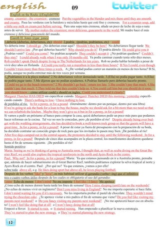 09
12
English on the Rocks @EnglishOTR
creamy creamier - the creamiest : cremoso Put the vegetables in the blender and mix them until they are smooth
and creamy. Pasa las verduras con la batidora y mézclalas hasta que esté fino y cremosas. For a creamier soup, add
a little soy milk or cream just before serving. Para una sopa más cremosa, añade un poco de leche de soja o nata
antes de servir. My mother makes the creamiest, most delicious, guacamole in the world. Mi madre hace el más
cremoso y delicioso guacamole del mundo.
Gareth H. Jones @gar_jones
1.debería (deberías, deberíamos, etc) should 2.podría (podrías, podríamos, etc) could
Yo debería irme I should go ¿No deberían estar aquí? Shouldn’t they be here? No deberíamos llegar tarde We
shouldn’t arrive late ¿Por qué deberías hacerlo? Why should you do it? Él podría dártelo He could give you it
¿Podrías venir? Could you come? No podrían aceptarlo They couldn’t accept it ¿No podrían quedarse? Couldn’t
they stay? I could already walk when I was only 10 months old. Ya podía caminar cuando tenía sólo diez meses.
Rob couldn’t speak Dutch despite living in The Netherlands for ten years. Rob no podía hablar holandés a pesar de
vivir diez años en Holanda. A:Could you really run a marathon in less than three hours? B:Yes I could, even though
I couldn’t train more than three times a week. A:¿De verdad podías correr un maratón en menos de tres horas? B:Sí,
podía, aunque no podía entrenar más de tres veces por semana.
1.¿Podríamos ir a la playa mañana? 2.No deberíamos volver demasiado tarde. 3.(Ella) no podía pagar tanto. 4.(Ella)
no podría pagar tanto. 5.Me dijeron que no podían ayudarnos. 6.Podrías llamarlo pero deberías hacerlo pronto.
1.Could we go to the beach tomorrow? 2.We shouldn’t go back / return too late. 3.She couldn’t pay that much. 4.She
couldn’t pay that much. 5.They told me that they couldn’t help us. 6.You could call him but you should do it soon.
you should know – cómo utilizar could y should en ingles. Could you understand it clearly?
Margaret Thatcher HAS DIED sin especificar cuándo. Margaret Thatcher DIED this morning / yesterday especifi-
cando cuándo There's nothing to lose / I have nothing to lose.
de perdidos al río, In for a penny, in for a pound (literalmente: dentro por un penique, dentro por una libra)
If we’re going to ask the bank for a loan to buy the house, maybe we should ask for a bit more than we need so that
we can refurbish the kitchen. Maybe they won’t give us it but in for a penny, in for a pound!
Si vamos a pedir un préstamo al banco para comprar la casa, quizá deberíamos pedir un poco más para que podamos
hacer reformas en la cocina. Tal vez no nos lo concedan, pero ¡de perdidos al río! Despite already being over bud-
get with the wedding arrangements, she has decided to book a well-known rock group so that the guests will have a
great time. In for a penny, in for a pound! A pesar de estar ya fuera de presupuesto con la preparación de su boda,
ha decidido contratar un conocido grupo de rock para que los invitados lo pasen muy bien. ¡De perdidos al río!
After five days camped out in the central square, the protesters decided to stay until the following weekend. In for a
penny, in for a pound! Después de cinco días acampados en la plaza central, los manifestantes decidieron quedarse
hasta el fin de semana siguiente. ¡De perdidos al río!
Sentido positivo
Maria: Seeing as we’re thinking of going to Australia soon, I thought that, as well as scuba diving on the Great Ba-
rrier Reef, we could also explore the tropical rainforests in the north and Ayers Rock in the centre.
Paul: Why not? In for a penny, in for a pound! Maria: Ya que estamos pensando en ir a Australia pronto, pensaba
que, además de hacer submarinismo en el Great Barrier Reef, también podríamos explorar la selva tropical al norte y
Ayers Rock en el centro. Paul: ¿Por qué no? Ya que estamos, ¡vamos a por ello!
sobre todo above all, e.g. He likes doing sport but above all, he loves playing football.
Después de los verbos "like" y "love", es más habitual utilizar el gerundio (verbo+-ing) que el infinitivo
tres o cuatro verbos útiles después de los cuales es obligatorio el uso del gerundio:
I miss Echo de menos I don’t mind No me importa I feel like / I fancy Me apetece
¡Cómo echo de menos dormir hasta tarde los fines de semana! How I miss sleeping (until) late on the weekends!
¿No echas de menos vivir en inglaterra? Don’t you miss living in England? No me importa esperarte si hace falta.
I don’t mind waiting for you if it’s necessary. No les importaría probar el pastel de chocolate. They wouldn’t mind
trying the chocolate cake. ¿Te apetece visitar a mis padres el fin de semana que viene? Do you feel like visiting my
parents next weekend? o Do you fancy visiting my parents next weekend? ¡No me apetecerá hacer eso en absolu-
to! I won’t feel like doing that at all! o I won’t fancy doing that at all!
Empezó a llover. It started to rain. o It started raining. Han empezado a planificar la nueva estrategia.
They’ve started to plan the new strategy. o They’ve started planning the new strategy.
 