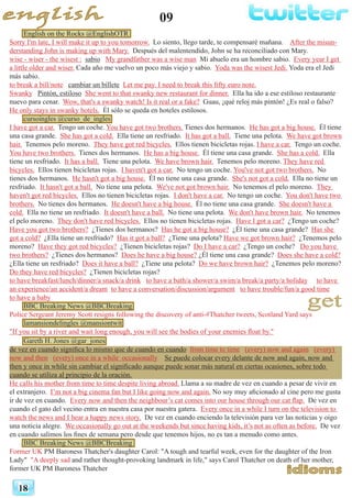 09
18
English on the Rocks @EnglishOTR
Sorry I'm late, I will make it up to you tomorrow. Lo siento, llego tarde, te compensaré mañana. After the misun-
derstanding John is making up with Mary. Después del malentendido, John se ha reconciliado con Mary.
wise - wiser - the wisest : sabio My grandfather was a wise man Mi abuelo era un hombre sabio. Every year I get
a little older and wiser. Cada año me vuelvo un poco más viejo y sabio. Yoda was the wisest Jedi. Yoda era el Jedi
más sabio.
to break a bill/note cambiar un billete Let me pay. I need to break this fifty euro note.
Swanky Pintón, estiloso She went to that swanky new restaurant for dinner. Ella ha ido a ese estiloso restaurante
nuevo para cenar. Wow, that's a swanky watch! Is it real or a fake? Guau, ¡qué reloj más pintón! ¿Es real o falso?
He only stays in swanky hotels. Él sólo se queda en hoteles estilosos.
cursoingles @curso_de_ingles
I have got a car. Tengo un coche. You have got two brothers. Tienes dos hermanos. He has got a big house. Él tiene
una casa grande. She has got a cold. Ella tiene un resfriado. It has got a ball. Tiene una pelota. We have got brown
hair. Tenemos pelo moreno. They have got red bicycles. Ellos tienen bicicletas rojas. I have a car. Tengo un coche.
You have two brothers. Tienes dos hermanos. He has a big house. Él tiene una casa grande. She has a cold. Ella
tiene un resfriado. It has a ball. Tiene una pelota. We have brown hair. Tenemos pelo moreno. They have red
bicycles. Ellos tienen bicicletas rojas. I haven't got a car. No tengo un coche. You've not got two brothers. No
tienes dos hermanos. He hasn't got a big house. Él no tiene una casa grande. She's not got a cold. Ella no tiene un
resfriado. It hasn't got a ball. No tiene una pelota. We've not got brown hair. No tenemos el pelo moreno. They
haven't got red bicycles. Ellos no tienen bicicletas rojas. I don't have a car. No tengo un coche. You don't have two
brothers. No tienes dos hermanos. He doesn't have a big house. Él no tiene una casa grande. She doesn't have a
cold. Ella no tiene un resfriado. It doesn't have a ball. No tiene una pelota. We don't have brown hair. No tenemos
el pelo moreno. They don't have red bicycles. Ellos no tienen bicicletas rojas. Have I got a car? ¿Tengo un coche?
Have you got two brothers? ¿Tienes dos hermanos? Has he got a big house? ¿Él tiene una casa grande? Has she
got a cold? ¿Ella tiene un resfriado? Has it got a ball? ¿Tiene una pelota? Have we got brown hair? ¿Tenemos pelo
moreno? Have they got red bicycles? ¿Tienen bicicletas rojas? Do I have a car? ¿Tengo un coche? Do you have
two brothers? ¿Tienes dos hermanos? Does he have a big house? ¿Él tiene una casa grande? Does she have a cold?
¿Ella tiene un resfriado? Does it have a ball? ¿Tiene una pelota? Do we have brown hair? ¿Tenemos pelo moreno?
Do they have red bicycles? ¿Tienen bicicletas rojas?
to have breakfast/lunch/dinner/a snack/a drink to have a bath/a shower/a swim/a break/a party/a holiday to have
an experience/an accident/a dream to have a conversation/discussion/argument to have trouble/fun/a good time
to have a baby
BBC Breaking News @BBCBreaking
Police Sergeant Jeremy Scott resigns following the discovery of anti-#Thatcher tweets, Scotland Yard says
lamansiondelingles @mansiontwit
"If you sit by a river and wait long enough, you will see the bodies of your enemies float by."
Gareth H. Jones @gar_jones
de vez en cuando significa lo mismo que de cuando en cuando from time to time (every) now and again (every)
now and then (every) once in a while occasionally Se puede colocar every delante de now and again, now and
then y once in while sin cambiar el significado aunque puede sonar más natural en ciertas ocasiones, sobre todo
cuando se utiliza al principio de la oración.
He calls his mother from time to time despite living abroad. Llama a su madre de vez en cuando a pesar de vivir en
el extranjero. I’m not a big cinema fan but I like going now and again. No soy muy aficionado al cine pero me gusta
ir de vez en cuando. Every now and then the neighbour’s cat comes into our house through our cat flap. De vez en
cuando el gato del vecino entra en nuestra casa por nuestra gatera. Every once in a while I turn on the television to
watch the news and I hear a happy news story. De vez en cuando enciendo la televisión para ver las noticias y oigo
una noticia alegre. We occasionally go out at the weekends but since having kids, it’s not as often as before. De vez
en cuando salimos los fines de semana pero desde que tenemos hijos, no es tan a menudo como antes.
BBC Breaking News @BBCBreaking
Former UK PM Baroness Thatcher's daughter Carol: "A tough and tearful week, even for the daughter of the Iron
Lady" "A deeply sad and rather thought-provoking landmark in life," says Carol Thatcher on death of her mother,
former UK PM Baroness Thatcher
 