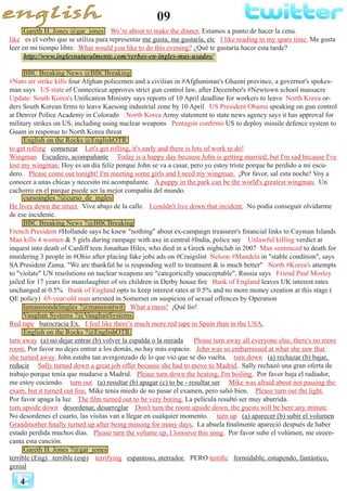 09
4
Gareth H. Jones @gar_jones We’re about to make the dinner. Estamos a punto de hacer la cena.
like es el verbo que se utiliza para representar me gusta, me gustaría, etc I like reading in my spare time. Me gusta
leer en mi tiempo libre. What would you like to do this evening? ¿Qué te gustaría hacer esta tarde?
http://www.inglesnaturalmente.com/verbos-en-ingles-mas-usados/
BBC Breaking News @BBCBreaking
#Nato air strike kills four Afghan policemen and a civilian in #Afghanistan's Ghazni province, a governor's spokes-
man says US state of Connecticut approves strict gun control law, after December's #Newtown school massacre
Update: South Korea's Unification Ministry says reports of 10 April deadline for workers to leave North Korea or-
ders South Korean firms to leave Kaesong industrial zone by 10 April US President Obama speaking on gun control
at Denver Police Academy in Colorado North Korea Army statement to state news agency says it has approval for
military strikes on US, including using nuclear weapons Pentagon confirms US to deploy missile defence system to
Guam in response to North Korea threat
English on the Rocks @EnglishOTR
to get rolling comenzar Let's get rolling, it's early and there is lots of work to do!
Wingman Escudero, acompañante Today is a happy day because John is getting married, but I'm sad because I've
lost my wingman. Hoy es un día feliz porque John se va a casar, pero yo estoy triste porque he perdido a mi escu-
dero. Please come out tonight! I'm meeting some girls and I need my wingman. ¡Por favor, sal esta noche! Voy a
conocer a unas chicas y necesito mi acompañante. A puppy in the park can be the world's greatest wingman. Un
cachorro en el parque puede ser la mejor compañía del mundo.
cursoingles ?@curso_de_ingles
He lives down the street. Vive abajo de la calle. I couldn't live down that incident. No podía conseguir olvidarme
de ese incidente.
BBC Breaking News ?@BBCBreaking
French President #Hollande says he knew "nothing" about ex-campaign treasurer's financial links to Cayman Islands
Man kills 4 women & 5 girls during rampage with axe in central #India, police say Unlawful killing verdict at
inquest into death of Cardiff teen Jonathan Hiles, who died in a Greek nightclub in 2007 Man sentenced to death for
murdering 3 people in #Ohio after placing fake jobs ads on #Craigslist Nelson #Mandela in "stable condition", says
SA President Zuma. "We are thankful he is responding well to treatment & is much better" North #Korea's attempts
to "violate" UN resolutions on nuclear weapons are "categorically unacceptable", Russia says Friend Paul Mosley
jailed for 17 years for manslaughter of six children in Derby house fire Bank of England leaves UK interest rates
unchanged at 0.5% Bank of England opts to keep interest rates at 0.5% and no more money creation at this stage (
QE policy) 65-year-old man arrested in Somerset on suspicion of sexual offences by Operation
lamansiondelingles ?@mansiontwit What a mess! ¡Qué lío!
Vaughan Systems ?@VaughanSystems
Red tape burocracia Ex. I feel like there’s much more red tape in Spain than in the USA.
English on the Rocks ?@EnglishOTR
turn away (a) no dejar entrar (b) volver la espalda o la mirada Please turn away all everyone else, there's no more
room. Por favor no dejes entrar a los demás, no hay más espacio. John was so embarrassed at what she saw that
she turned away. John estaba tan avergonzado de lo que vio que se dio vuelta. turn down (a) rechazar (b) bajar,
reducir Sally turned down a great job offer because she had to move to Madrid. Sally rechazó una gran oferta de
trabajo porque tenía que mudarse a Madrid. Please turn down the heating, I'm boiling. Por favor baja el radiador,
me estoy cociendo. turn out (a) resultar (b) apagar (c) to be - resultar ser Mike was afraid about not passing the
exam, but it turned out fine. Mike tenía miedo de no pasar el examen, pero salió bien. Please turn out the light.
Por favor apaga la luz. The film turned out to be very boring. La película resultó ser muy aburrida.
turn upside down desordenar, desarreglar Don't turn the room upside down, the guests will be here any minute.
No desordenes el cuarto, las visitas van a llegar en cualquier momento. turn up (a) aparecer (b) subir el volumen
Grandmother finally turned up after being missing for many days. La abuela finalmente apareció después de haber
estado perdida muchos días. Please turn the volume up, I loooove this song. Por favor sube el volúmen, me eeeen-
canta esta canción.
Gareth H. Jones ?@gar_jones
terrible (Eng) terrible (esp) terrifying espantoso, aterrador. PERO terrific formidable, estupendo, fantástico,
genial
 