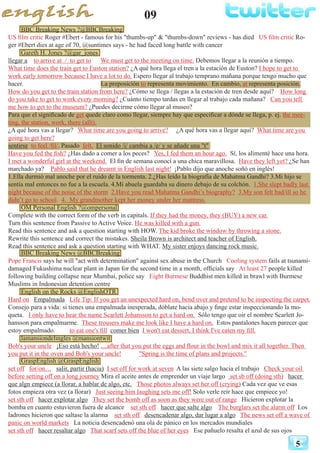 09
5
BBC Breaking News ?@BBCBreaking
US film critic Roger #Ebert - famous for his "thumbs-up" & "thumbs-down" reviews - has died US film critic Ro-
ger #Ebert dies at age of 70, @suntimes says - he had faced long battle with cancer
Gareth H. Jones ?@gar_jones
llegar a to arrive at / to get to We must get to the meeting on time. Debemos llegar a la reunión a tiempo.
What time does the train get to Euston station? ¿A qué hora llega el tren a la estación de Euston? I hope to get to
work early tomorrow because I have a lot to do. Espero llegar al trabajo temprano mañana porque tengo mucho que
hacer. La preposición to representa movimiento. En cambio, at representa posición.
How do you get to the train station from here? ¿Cómo se llega / llegas a la estación de tren desde aquí? How long
do you take to get to work every morning? ¿Cuánto tiempo tardas en llegar al trabajo cada mañana? Can you tell
me how to get to the museum? ¿Puedes decirme cómo llegar al museo?
Para que el significado de get quede claro como llegar, siempre hay que especificar a dónde se llega, p. ej. the mee-
ting, the station, work, there (allí).
¿A qué hora vas a llegar? What time are you going to arrive? ¿A qué hora vas a llegar aquí? What time are you
going to get here?
sentirse to feel /fil/. Pasado felt. El sonido /i/ cambia a /e/ y se añade una "t"
Have you fed the fish? ¿Has dado a comer a los peces? Yes, I fed them an hour ago. Sí, los alimenté hace una hora.
I met a wonderful girl at the weekend. El fin de semana conocí a una chica maravillosa. Have they left yet? ¿Se han
marchado ya? Pablo said that he dreamt in English last night! ¡Pablo dijo que anoche soñó en inglés!
1.Ella durmió mal anoche por el ruido de la tormenta. 2.¿Has leído la biografía de Mahatma Gandhi? 3.Mi hijo se
sentía mal entonces no fue a la escuela. 4.Mi abuela guardaba su dinero debajo de su colchón. 1.She slept badly last
night because of the noise of the storm 2.Have you read Mahatma Gandhi’s biography? 3.My son felt bad/ill so he
didn’t go to school. 4. My grandmother kept her money under her mattress.
OM Personal English ?@ompersonal
Complete with the correct form of the verb in capitals. If they had the money, they (BUY) a new car.
Turn this sentence from Passive to Active Voice. He was killed with a gun.
Read this sentence and ask a question starting with HOW. The kid broke the window by throwing a stone.
Rewrite this sentence and correct the mistakes. Sheila Brown is architect and teacher of English.
Read this sentence and ask a question starting with WHAT. My sister enjoys dancing rock music.
BBC Breaking News @BBCBreaking
Pope Francis says he will "act with determination" against sex abuse in the Church Cooling system fails at tsunami-
damaged Fukushima nuclear plant in Japan for the second time in a month, officials say At least 27 people killed
following building collapse near Mumbai, police say Eight Burmese Buddhist men killed in brawl with Burmese
Muslims in Indonesian detention centre
English on the Rocks @EnglishOTR
Hard on Empalmada Life Tip: If you get an unexpected hard on, bend over and pretend to be inspecting the carpet.
Consejo para a vida: si tienes una empalmada inesperada, dóblate hacia abajo y finge estar inspeccionando la mo-
queta. I only have to hear the name Scarlett Johansson to get a hard on. Sólo tengo que oir el nombre Scarlett Jo-
hansson para empalmarme. These trousers make me look like I have a hard on. Estos pantalones hacen parecer que
estoy empalmado. to eat one's fill comer bien I won't eat dessert, I think I've eaten my fill.
lamansiondelingles @mansiontwit
Bob's your uncle ¡Eso está hecho! ....after that you put the eggs and flour in the bowl and mix it all together. Then
you put it in the oven and Bob's your uncle! "Spring is the time of plans and projects."
GraspEnglish @GraspEnglish
set off for/on… salir, partir (hacia) I set off for work at seven A las siete salgo hacia el trabajo Check your oil
before setting off on a long journey Mira el aceite antes de emprender un viaje largo set sb off (doing sth) hacer
que algn empiece (a llorar, a hablar de algo, etc. Those photos always set her off (crying) Cada vez que ve esas
fotos empieza otra vez (a llorar) Just seeing him laughing sets me off! Solo verle reír hace que empiece yo!
set sth off hacer explotar algo They set the bomb off as soon as they were out of range Hicieron explotar la
bomba en cuanto estuvieron fuera de alcance set sth off hacer que salte algo The burglars set the alarm off Los
ladrones hicieron que saltase la alarma set sth off desencadenar algo, dar lugar a algo The news set off a wave of
panic on world markets La noticia desencadenó una ola de pánico en los mercados mundiales
set sth off hacer resaltar algo That scarf sets off the blue of her eyes Ese pañuelo resalta el azul de sus ojos
 