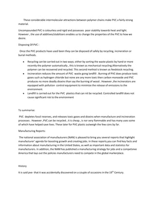 These considerable intermolecular attractions between polymer chains make PVC a fairly strong
material.

Uncompounded PVC is colourless and rigid and possesses poor stability towards heat and light.
However , the use of additives/stabilizers enables us to change the properties of the PVC to how we
desire.

Disposing Of PVC :

 Once the PVC products have used been they can be disposed of safely by recycling, incineration or
burial methods.

          Recycling can be carried out in two ways; either by sorting the waste plastic by hand or more
          recently the polymer automatically , this is known as mechanical recycling.Alternatively the
          polymer can be recovered and recycled. This second method is known as feedstock recycling.
          Incineration reduces the amount of PVC waste going landfill . Burning of PVC does produce toxic
          gases such as hydrogen chloride but none are any more toxic then carbon monoxide and PVC
          produces no more deadly dioxins than say the burning of wood . However ,the incinerators are
          equipped with pollution control equipment to minimize the release of emissions to the
          environment.
          Landfill is carried out for the PVC plastics that can nit be recycled. Controlled landfill does not
          cause significant risk to the environment



To summarise:

PVC depletes fossil reserves, and releases toxic gases and dioxins when manufacture and incineration
processes . However ,PVC can be recycled , it is cheap , is nor very flammable and has many uses some
of which have helped save lives. These later for PVC plastic outweigh the few cons by far.

Manufacturing Reports:

 The national association of manufauturers (NAN) is pleased to bring you several reports that highlight
manufacturer’ agenda for boosting growth and creating jobs. In these reports,you can find key facts and
information about manufacturing in the United States, as well as important data and statistics for
manufacturers. In addition, the NAM has published a manufacturing strategy for jobs and a competivive
America that lays out the policies manufacturers need to compete in the global markerplace.



History

It is said pve- that it was accidentally discovered on a couple of occasions in the 19th Century.
 