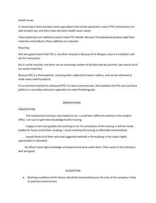 Health Issues

In recent years there has been some speculation that certain plasticizers used in PVC manufacture are
able to leach out, and there have also been health issues raised.

These plasticizers are additives used to make PVC flexible. Because Thai plastwood produce rigid foam
materials and products, these additives are required.

Recycling

One very good reason that PVC is not often recycled is because of its lifespan, once it is installed it will
last for many years.

But it can be recycled, and there are an increasing number of facilities that do just that, (we recycle all of
our waste materials).

Because PVC is a thermoplastic, meaning when subjected to heat it softens, and can be reformed to
make many usefull products.

It is a common practice to compound PVC in a twin screw extruder, than pellatize the PVC and use those
pellets in a secondary extrusion opperation to make finished goods.



                                         OBSERVATIONS

OBSERVATION:

        The institutional training is very helpful to me. I could learn different activities in the modern
office. I am sure to get more knowledge by this training.

      I happy to very nice guided and coaching to me. On completion of the training. It will be mostly
helpful for future and further studying. I could certainly tell training as effectable and beneficial.

     I would thank of all them who had suggested methods in formulating in this report highly
appreciable or estimated.

      All officers have high knowledge and experienced work under them. Their works in this training is
well and good.




                                            SUGGESTION

        Working conditions of the factory should be improved because the area of the company is fully
        air pollution environment
 
