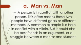 a. Man vs. Man
– A person is in conflict with another
person. This often means these two
people have different goals or different
methods. A common example is a hero
in conflict with a villain. But it could also
be best friends in an argument, or a
struggle between a mentor and student.
 