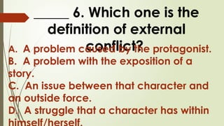 _____ 6. Which one is the
definition of external
conflict?
A. A problem caused by the protagonist.
B. A problem with the exposition of a
story.
C. An issue between that character and
an outside force.
D. A struggle that a character has within
 