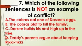 A.The cobras eat one of Darzee's eggs.
B. The cobras plot to kill the family.
C. Darzee builds his nest high up in the
tree.
D. Teddy's parents argue about keeping
Rikki-Tikki
_____ 7. Which of the following
sentences is NOT an example
of conflict?
 