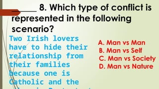 _____ 8. Which type of conflict is
represented in the following
scenario?
A. Man vs Man
B. Man vs Self
C. Man vs Society
D. Man vs Nature
Two Irish lovers
have to hide their
relationship from
their families
because one is
Catholic and the
 