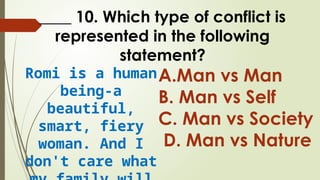 ____ 10. Which type of conflict is
represented in the following
statement?
Romi is a human
being-a
beautiful,
smart, fiery
woman. And I
don't care what
A.Man vs Man
B. Man vs Self
C. Man vs Society
D. Man vs Nature
 