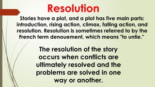 The resolution of the story
occurs when conflicts are
ultimately resolved and the
problems are solved in one
way or another.
Resolution
Stories have a plot, and a plot has five main parts:
introduction, rising action, climax, falling action, and
resolution. Resolution is sometimes referred to by the
French term denouement, which means "to untie."
 