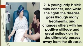 2. A young lady is sick
with cancer, and while
she fights the disease,
goes through many
treatments, and
changes others with her
positive attitude and
great outlook on life,
she ultimately passes
away from the disease.
 