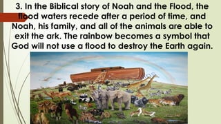 3. In the Biblical story of Noah and the Flood, the
flood waters recede after a period of time, and
Noah, his family, and all of the animals are able to
exit the ark. The rainbow becomes a symbol that
God will not use a flood to destroy the Earth again.
 