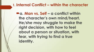 1. Internal Conflict – within the character
a. Man vs. Self – a conflict within
the character’s own mind/heart.
He/she may struggle to make the
right decision, with how to feel
about a person or situation, with
fear, with trying to find a true
identity.
 