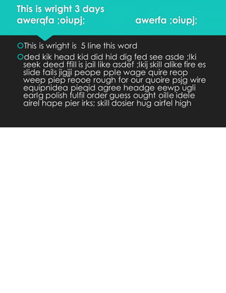 This is wright 3 days
awerqfa ;oiupj; awerfa ;oiupj;
This is wright is 5 line this word
ded kik head kid did hid dig fed see asde ;lki
seek deed ffill is jail like asdef ;lkij skill alike fire es
slide fails jigjji peope pple wage quire reop
weep piep reooe rough for our quoire psjg wire
equipnidea pieqid agree headge eewp ugli
earlg polish fulfil order guess ought oille idele
airel hape pier irks; skill dosier hug airfel high
 