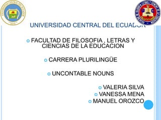 UNIVERSIDAD CENTRAL DEL ECUADOR 
 FACULTAD DE FILOSOFIA , LETRAS Y 
CIENCIAS DE LA EDUCACION 
 CARRERA PLURILINGÜE 
 UNCONTABLE NOUNS 
 VALERIA SILVA 
 VANESSA MENA 
 MANUEL OROZCO 
 
