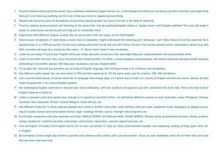 7. Practice Passive listening (white noise): Play a podcast, audiobook, English series, etc. in the background while you are doing any other activities, you might think
that you’re not learning anything, but the true is that your brain is registering everything.
8. Repeat and memorize parts of the podcast and practice speaking them out loud (it will set in the deep of memory).
9. Practice reading (pronunciation) and listening at the same time: this by watching English videos or Spotify music with English subtitles. This way will make it
easier to understand everything and will help you to remember more.
10. Experiment with different English accents. But of course start with one easier as the USA English.
11. Improve your vocabulary. if I don’t know a word, how is it possible I might understand the listening part? obviously I can’t. Many times it’s not the case that He is
speaking fast or in a difficult accent, it’s just he is talking with some words that you don’t know. So learn new words, phrasal verbs, collocations, idioms (e.g. jelly
fish), transition phrases (e.g. would you like some……?). advice: learn about 5 new words/day.
12. Listen as you sleep. Practice your English while you sleep, specially vocabulary, this way might help your comprehension and pronunciation skills.
13. Listen to yourself. Use your own voice to practice your listening skills. It’s when I create imaginary conversations, ask myself questions and give myself answers
pretending to be another person. Will help your vocabulary and your English skills.
14. Try to describe, interpret any situation you´re living in English language, this technique helps a lot in fluency and vocabulary.
15. Use different audio speed. You can slow down to 75% and then speed up to 1.25 the same audio, just for practice. 200, 350 words/min.
16. Join a conversation group: on social networks or language interchange apps, it’s a great way to listen to a variety of English accents and voices. Advice: At start
might be good with a non-native English speaker.
17. Get challenging English materials to improve your skill continually. with new words or phrases but you still understand the main idea. That is the best kind of
English material to listen to.
18. Listen to speakers who don’t speak clear enough or to experts at any field, further, try and follow different accents as well, Australian, Indus, Philippine, Chinese,
Canadian, New Zealander, British, Ireland, Belgium, South African, etc.
19. Use different materials: Tv show, podcast episode, euro news or another news sites, radio stations, video you tube, audiobook, music, dialogues, an assimil course,
ling Q in audio version and transcription format. Apps: duolingo, British council, freeright, test programs, etc.
20. Enrich your vocabulary with your quotidian activities: SINGLE WORDS: All different fields. CHUNK WORDS: Phrasal verbs, prepositional phrases, idioms, probers,
slangs (modismo), transitive phrases, indicatives, contractions, reductions, common speech phrases, etc.
21. Turn on English. Simulate a full English world, turn on your cell phone, Tv, mp3, pc, news, entertainment, people, your speaking, reading, writing, apps, mind, etc.
in English.
22. Be Consistent. Every single day practice: yourself, with someone else, online, with a private teacher. Focus on your weakness, work out on them then you’ll see
that you have improved a lot.
 