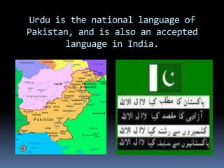 Urdu is the national language of Pakistan, and is also an accepted language in India.