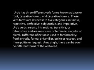 Urdu has three different verb forms known as base or root, causative form 1, and causative form 2.  These verb forms are divided into five categories: infinitive, repetitive, perfective, subjunctive, and imperative.  Urdu verbs are also intransitive, transitive, or ditransitive and are masculine or feminine, singular or plural.  Different inflection is used to for formality: frank or rude, formal or familiar, polite or respect, and more polite or request.  Amazingly, there can be over 60 different forms of the verb read. 