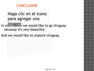 CONCLUSION

     Haga clic en el icono
     para agregar una
     imagen
In clonclusion we would like to go Uruguay
  because it's very beautiful.
And we would like to explore Uruguay.




                             29/03/12
 